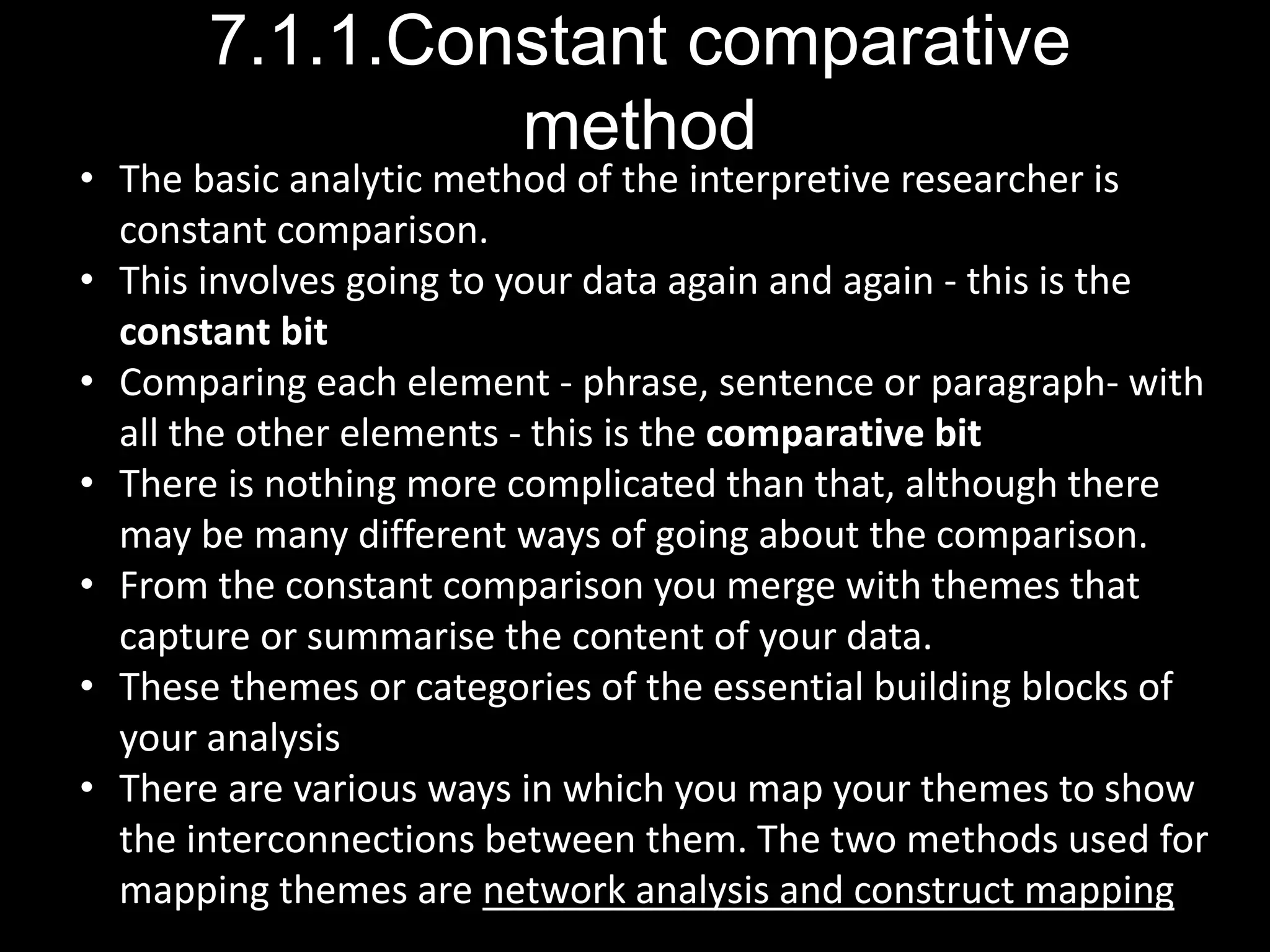 7.1.1.Constant comparative
method
• The basic analytic method of the interpretive researcher is
constant comparison.
• This involves going to your data again and again - this is the
constant bit
• Comparing each element - phrase, sentence or paragraph- with
all the other elements - this is the comparative bit
• There is nothing more complicated than that, although there
may be many different ways of going about the comparison.
• From the constant comparison you merge with themes that
capture or summarise the content of your data.
• These themes or categories of the essential building blocks of
your analysis
• There are various ways in which you map your themes to show
the interconnections between them. The two methods used for
mapping themes are network analysis and construct mapping
 