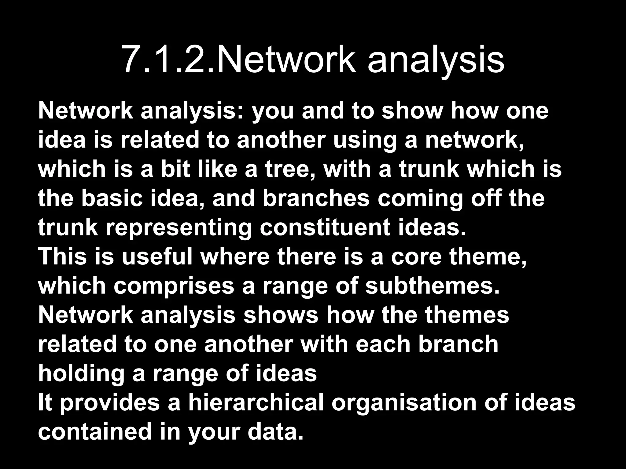 7.1.2.Network analysis
Network analysis: you and to show how one
idea is related to another using a network,
which is a bit like a tree, with a trunk which is
the basic idea, and branches coming off the
trunk representing constituent ideas.
This is useful where there is a core theme,
which comprises a range of subthemes.
Network analysis shows how the themes
related to one another with each branch
holding a range of ideas
It provides a hierarchical organisation of ideas
contained in your data.
 