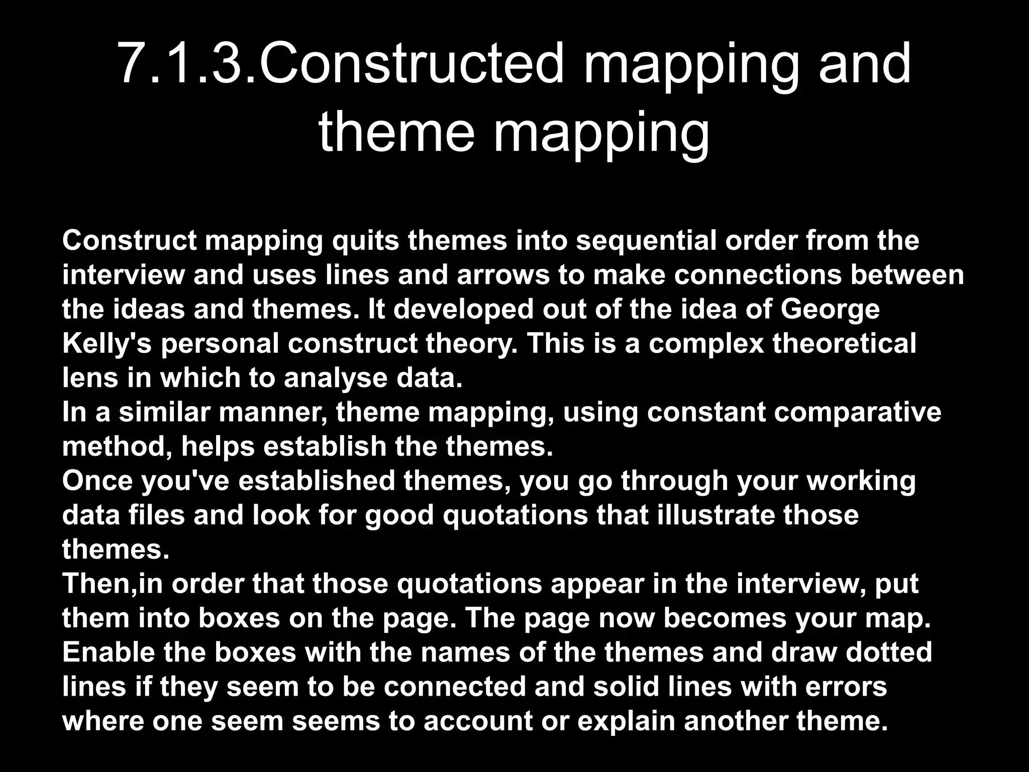 7.1.3.Constructed mapping and
theme mapping
Construct mapping quits themes into sequential order from the
interview and uses lines and arrows to make connections between
the ideas and themes. It developed out of the idea of George
Kelly's personal construct theory. This is a complex theoretical
lens in which to analyse data.
In a similar manner, theme mapping, using constant comparative
method, helps establish the themes.
Once you've established themes, you go through your working
data files and look for good quotations that illustrate those
themes.
Then,in order that those quotations appear in the interview, put
them into boxes on the page. The page now becomes your map.
Enable the boxes with the names of the themes and draw dotted
lines if they seem to be connected and solid lines with errors
where one seem seems to account or explain another theme.
 