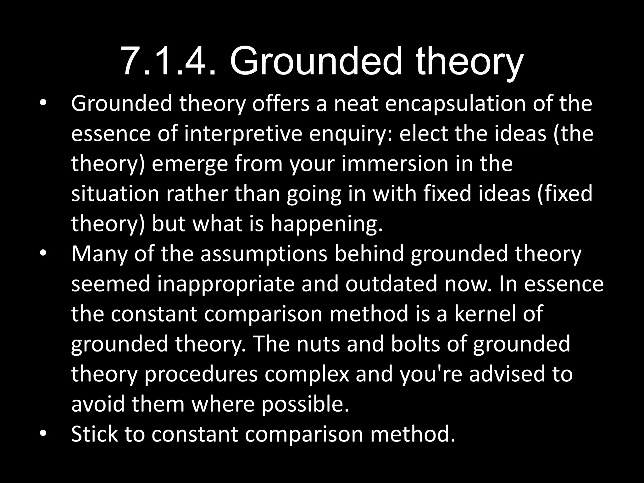7.1.4. Grounded theory
• Grounded theory offers a neat encapsulation of the
essence of interpretive enquiry: elect the ideas (the
theory) emerge from your immersion in the
situation rather than going in with fixed ideas (fixed
theory) but what is happening.
• Many of the assumptions behind grounded theory
seemed inappropriate and outdated now. In essence
the constant comparison method is a kernel of
grounded theory. The nuts and bolts of grounded
theory procedures complex and you're advised to
avoid them where possible.
• Stick to constant comparison method.
 