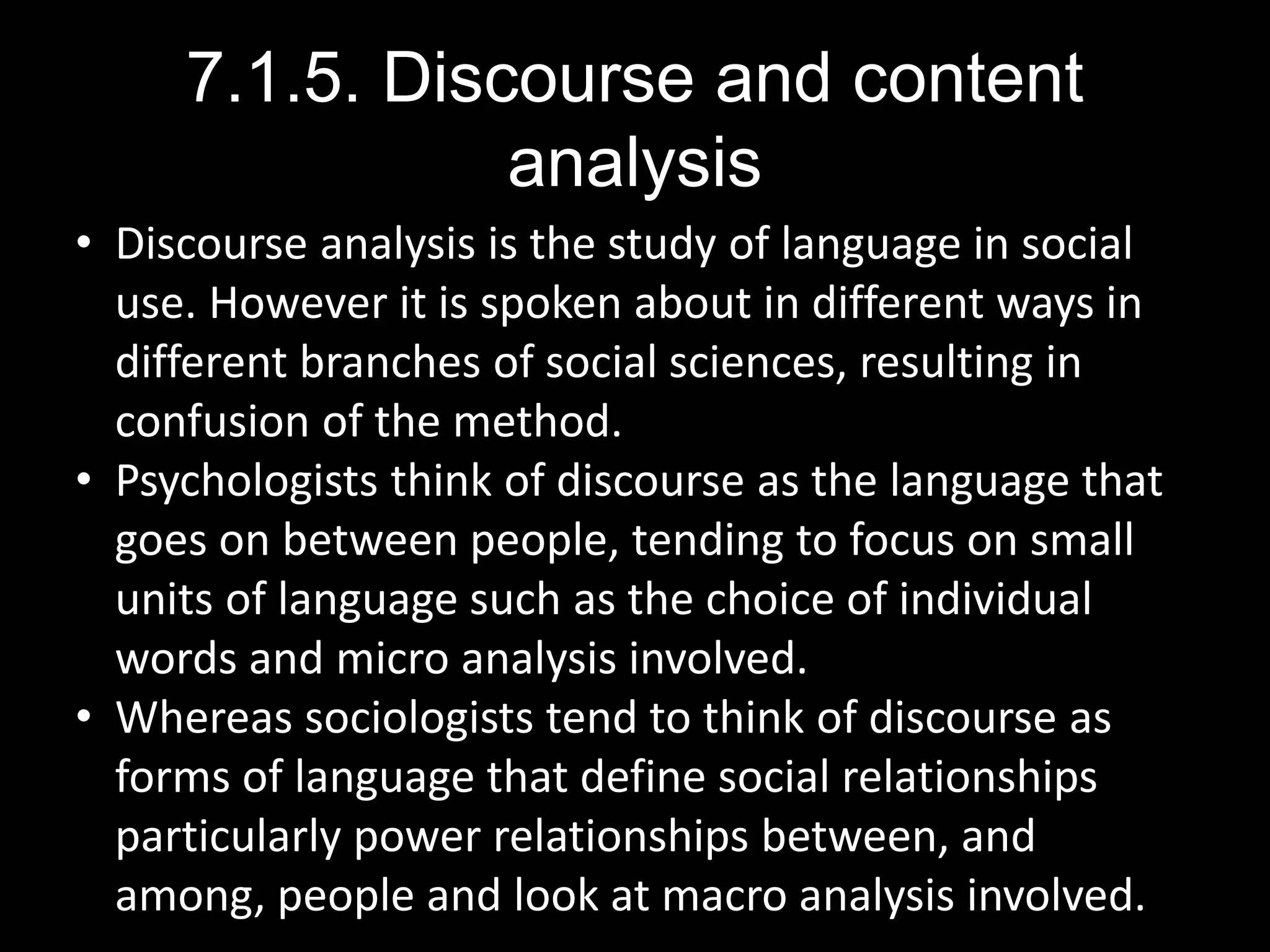7.1.5. Discourse and content
analysis
• Discourse analysis is the study of language in social
use. However it is spoken about in different ways in
different branches of social sciences, resulting in
confusion of the method.
• Psychologists think of discourse as the language that
goes on between people, tending to focus on small
units of language such as the choice of individual
words and micro analysis involved.
• Whereas sociologists tend to think of discourse as
forms of language that define social relationships
particularly power relationships between, and
among, people and look at macro analysis involved.
 