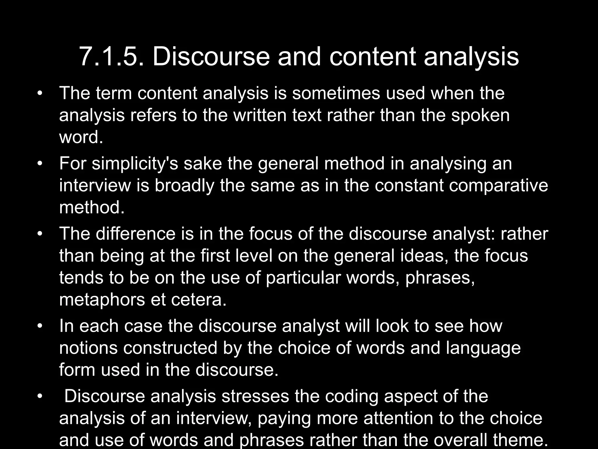 7.1.5. Discourse and content analysis
• The term content analysis is sometimes used when the
analysis refers to the written text rather than the spoken
word.
• For simplicity's sake the general method in analysing an
interview is broadly the same as in the constant comparative
method.
• The difference is in the focus of the discourse analyst: rather
than being at the first level on the general ideas, the focus
tends to be on the use of particular words, phrases,
metaphors et cetera.
• In each case the discourse analyst will look to see how
notions constructed by the choice of words and language
form used in the discourse.
• Discourse analysis stresses the coding aspect of the
analysis of an interview, paying more attention to the choice
and use of words and phrases rather than the overall theme.
 