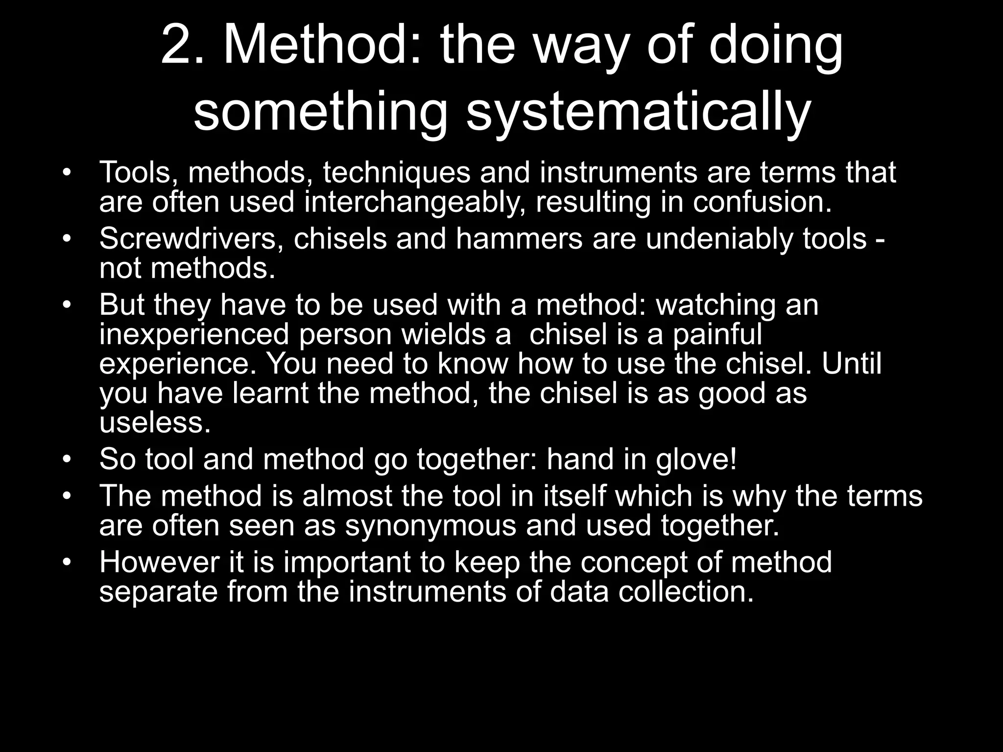 2. Method: the way of doing
something systematically
• Tools, methods, techniques and instruments are terms that
are often used interchangeably, resulting in confusion.
• Screwdrivers, chisels and hammers are undeniably tools -
not methods.
• But they have to be used with a method: watching an
inexperienced person wields a chisel is a painful
experience. You need to know how to use the chisel. Until
you have learnt the method, the chisel is as good as
useless.
• So tool and method go together: hand in glove!
• The method is almost the tool in itself which is why the terms
are often seen as synonymous and used together.
• However it is important to keep the concept of method
separate from the instruments of data collection.
 