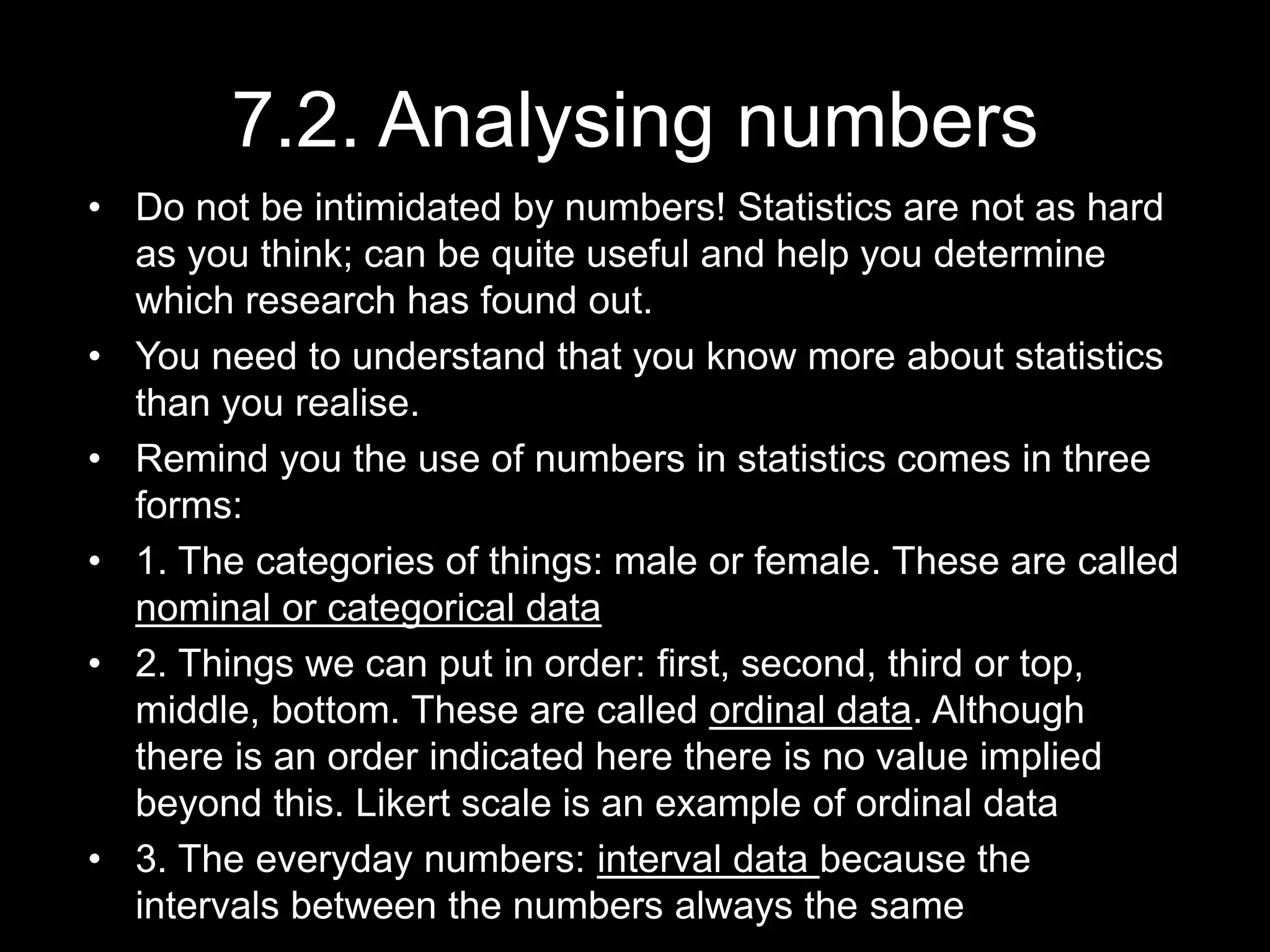 7.2. Analysing numbers
• Do not be intimidated by numbers! Statistics are not as hard
as you think; can be quite useful and help you determine
which research has found out.
• You need to understand that you know more about statistics
than you realise.
• Remind you the use of numbers in statistics comes in three
forms:
• 1. The categories of things: male or female. These are called
nominal or categorical data
• 2. Things we can put in order: first, second, third or top,
middle, bottom. These are called ordinal data. Although
there is an order indicated here there is no value implied
beyond this. Likert scale is an example of ordinal data
• 3. The everyday numbers: interval data because the
intervals between the numbers always the same
 