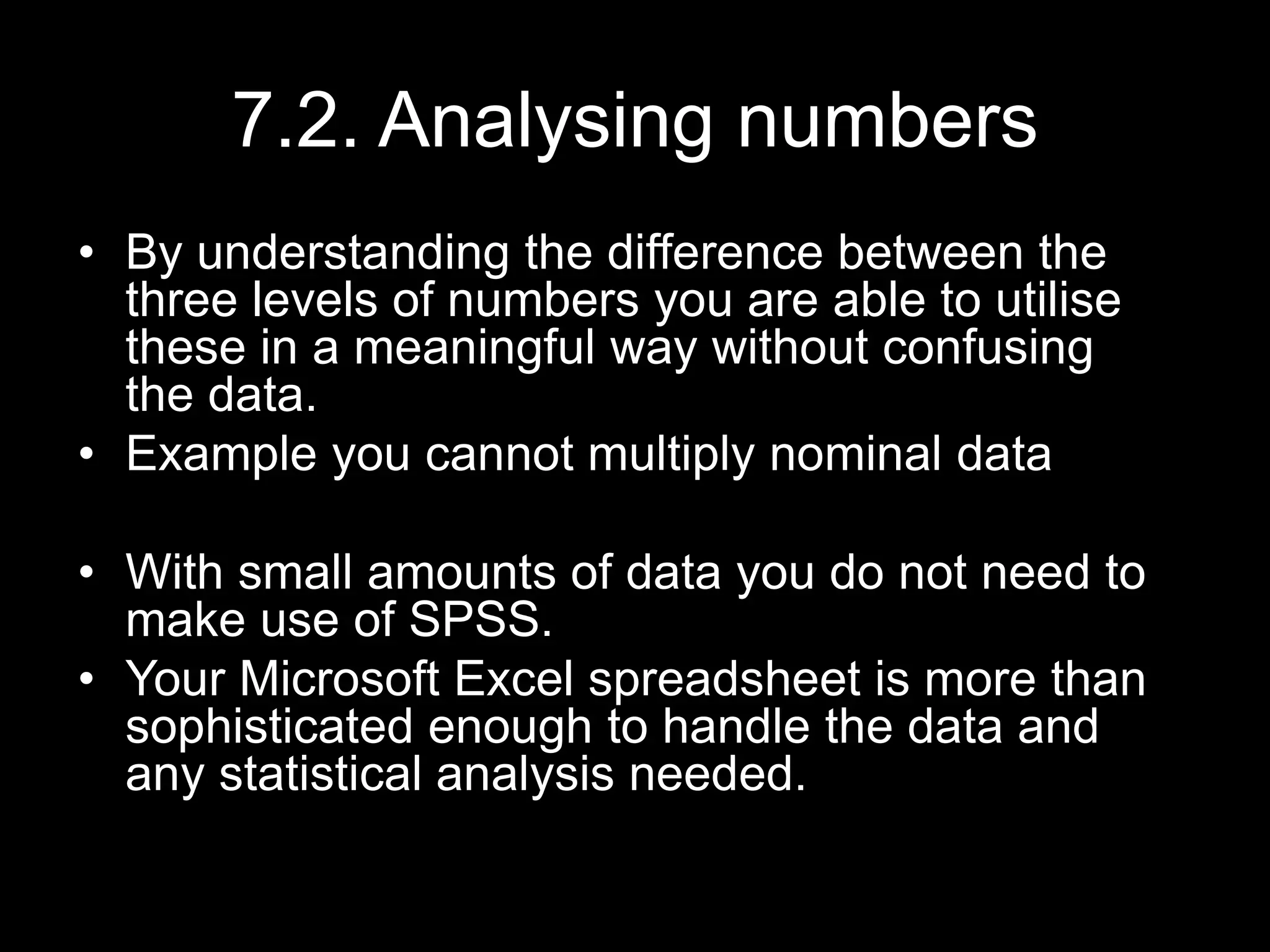 7.2. Analysing numbers
• By understanding the difference between the
three levels of numbers you are able to utilise
these in a meaningful way without confusing
the data.
• Example you cannot multiply nominal data
• With small amounts of data you do not need to
make use of SPSS.
• Your Microsoft Excel spreadsheet is more than
sophisticated enough to handle the data and
any statistical analysis needed.
 