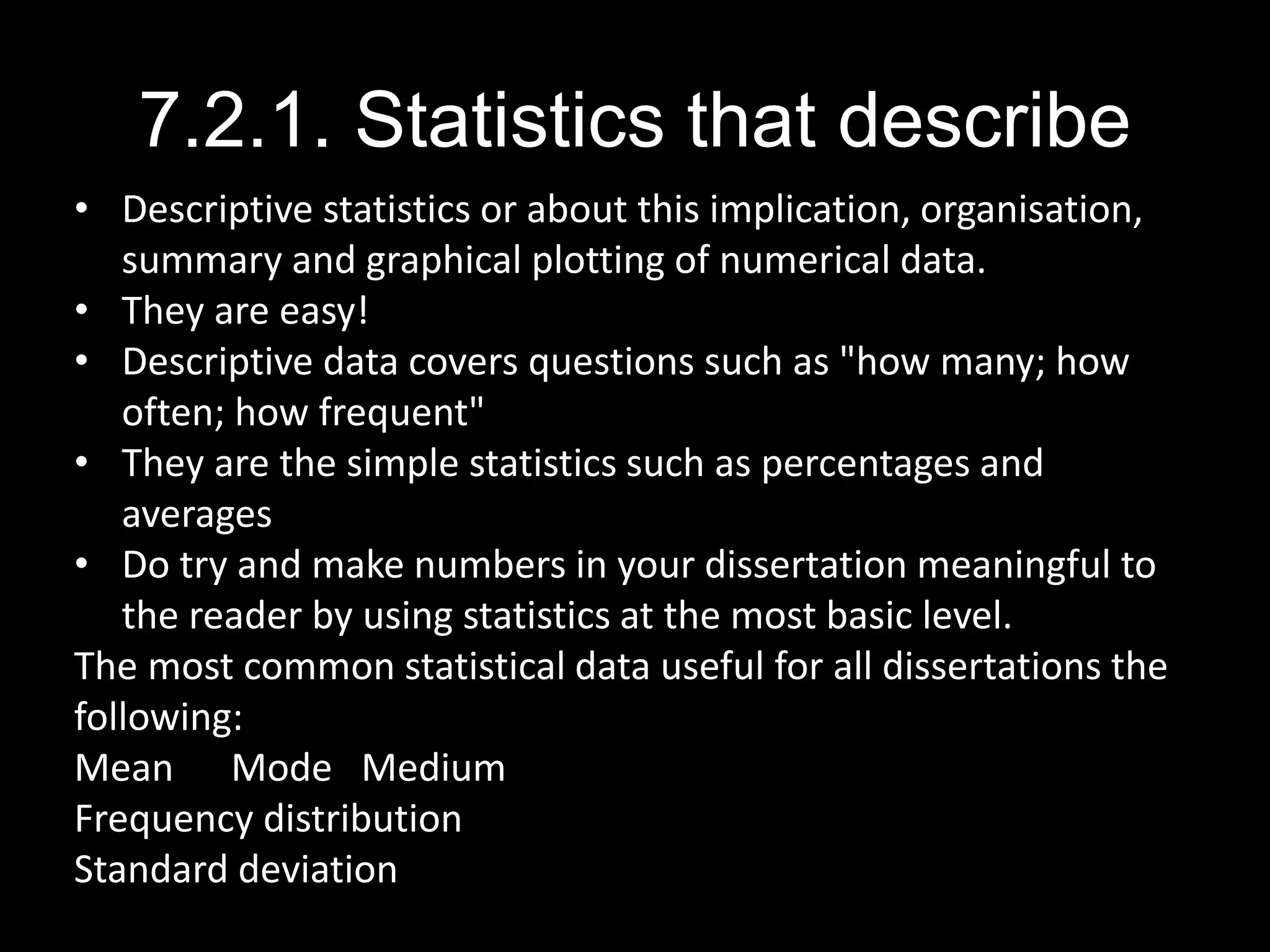 7.2.1. Statistics that describe
• Descriptive statistics or about this implication, organisation,
summary and graphical plotting of numerical data.
• They are easy!
• Descriptive data covers questions such as "how many; how
often; how frequent"
• They are the simple statistics such as percentages and
averages
• Do try and make numbers in your dissertation meaningful to
the reader by using statistics at the most basic level.
The most common statistical data useful for all dissertations the
following:
Mean Mode Medium
Frequency distribution
Standard deviation
 