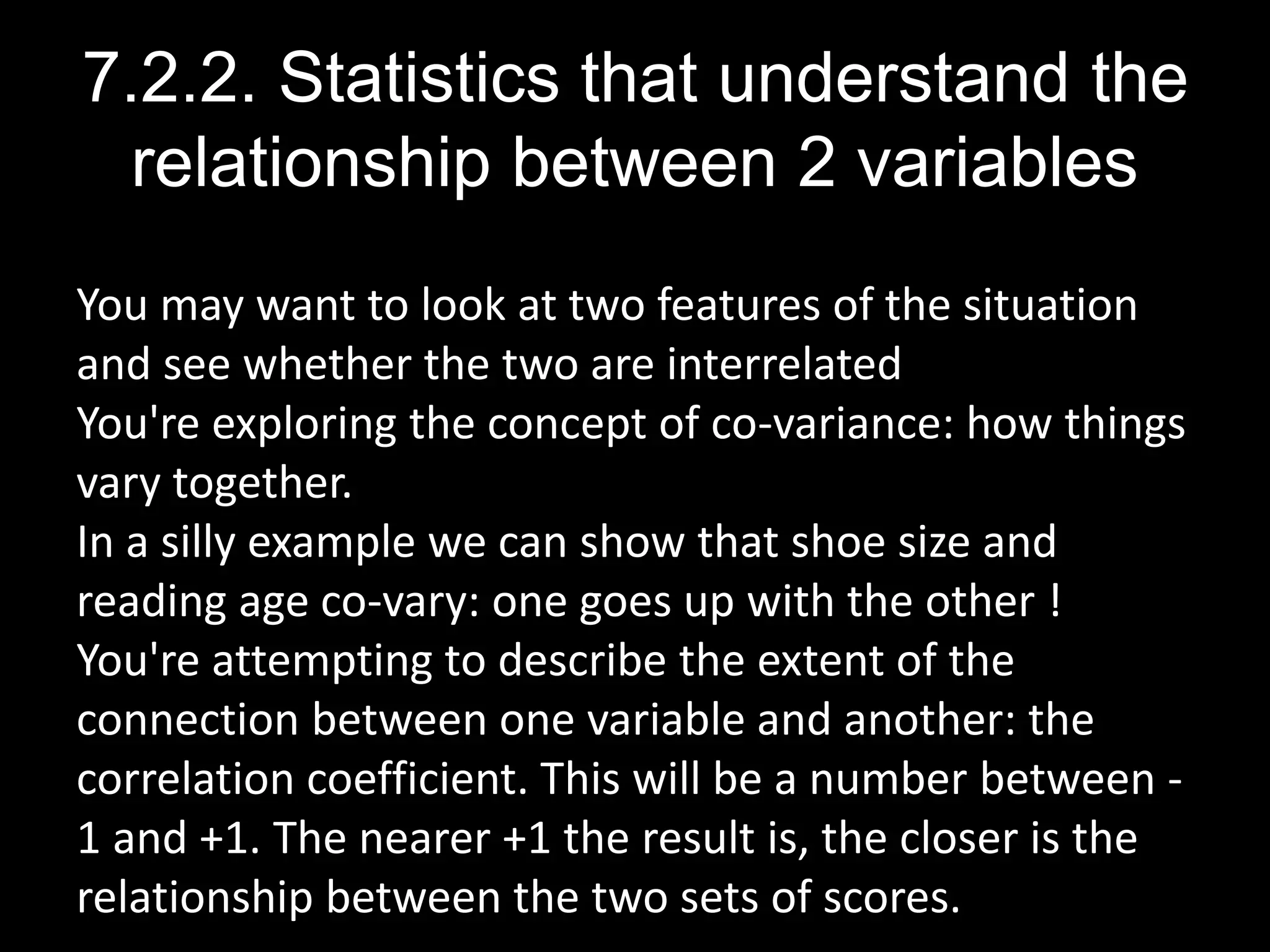 7.2.2. Statistics that understand the
relationship between 2 variables
You may want to look at two features of the situation
and see whether the two are interrelated
You're exploring the concept of co-variance: how things
vary together.
In a silly example we can show that shoe size and
reading age co-vary: one goes up with the other !
You're attempting to describe the extent of the
connection between one variable and another: the
correlation coefficient. This will be a number between -
1 and +1. The nearer +1 the result is, the closer is the
relationship between the two sets of scores.
 
