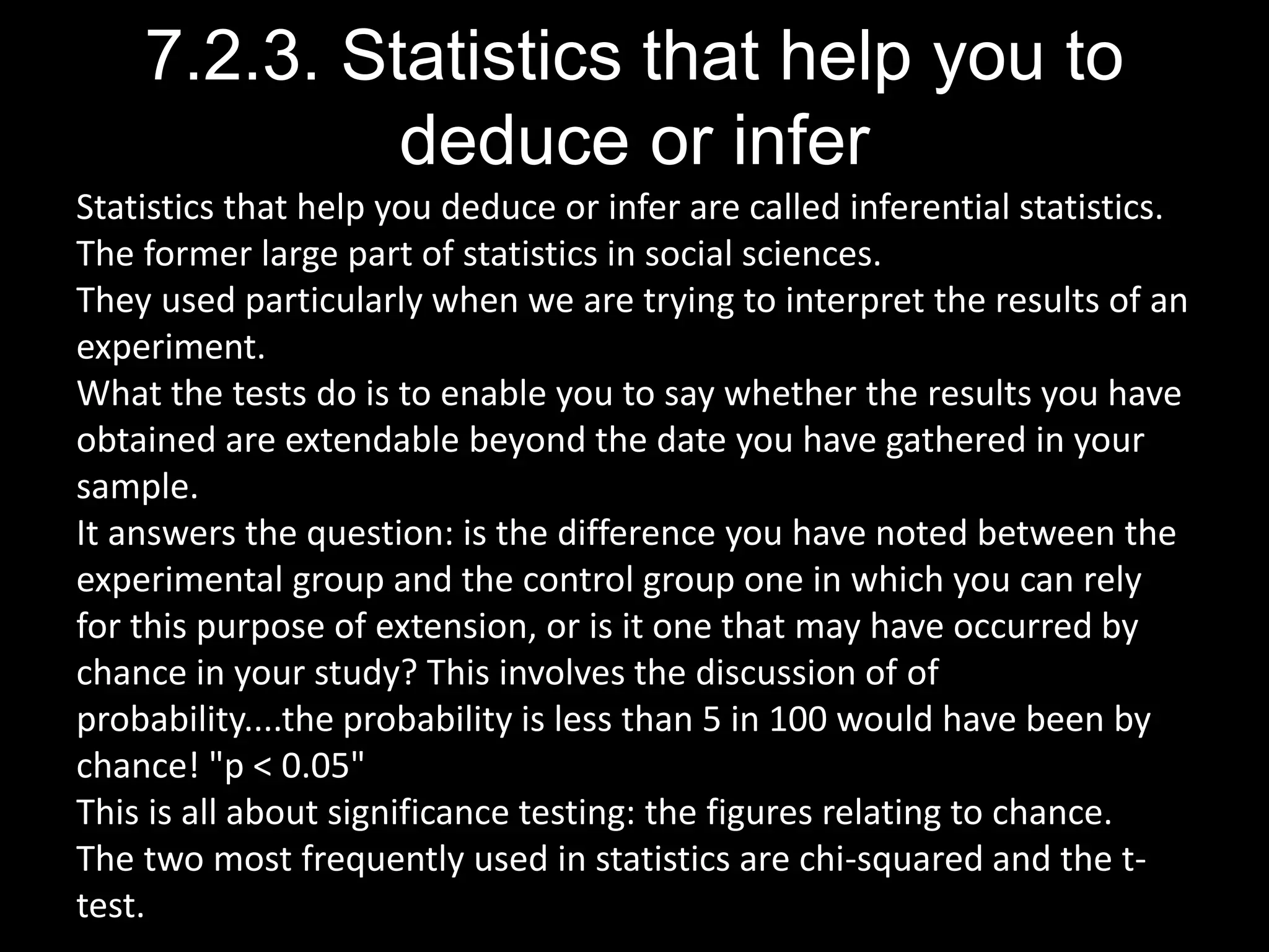 7.2.3. Statistics that help you to
deduce or infer
Statistics that help you deduce or infer are called inferential statistics.
The former large part of statistics in social sciences.
They used particularly when we are trying to interpret the results of an
experiment.
What the tests do is to enable you to say whether the results you have
obtained are extendable beyond the date you have gathered in your
sample.
It answers the question: is the difference you have noted between the
experimental group and the control group one in which you can rely
for this purpose of extension, or is it one that may have occurred by
chance in your study? This involves the discussion of of
probability....the probability is less than 5 in 100 would have been by
chance! "p < 0.05"
This is all about significance testing: the figures relating to chance.
The two most frequently used in statistics are chi-squared and the t-
test.
 