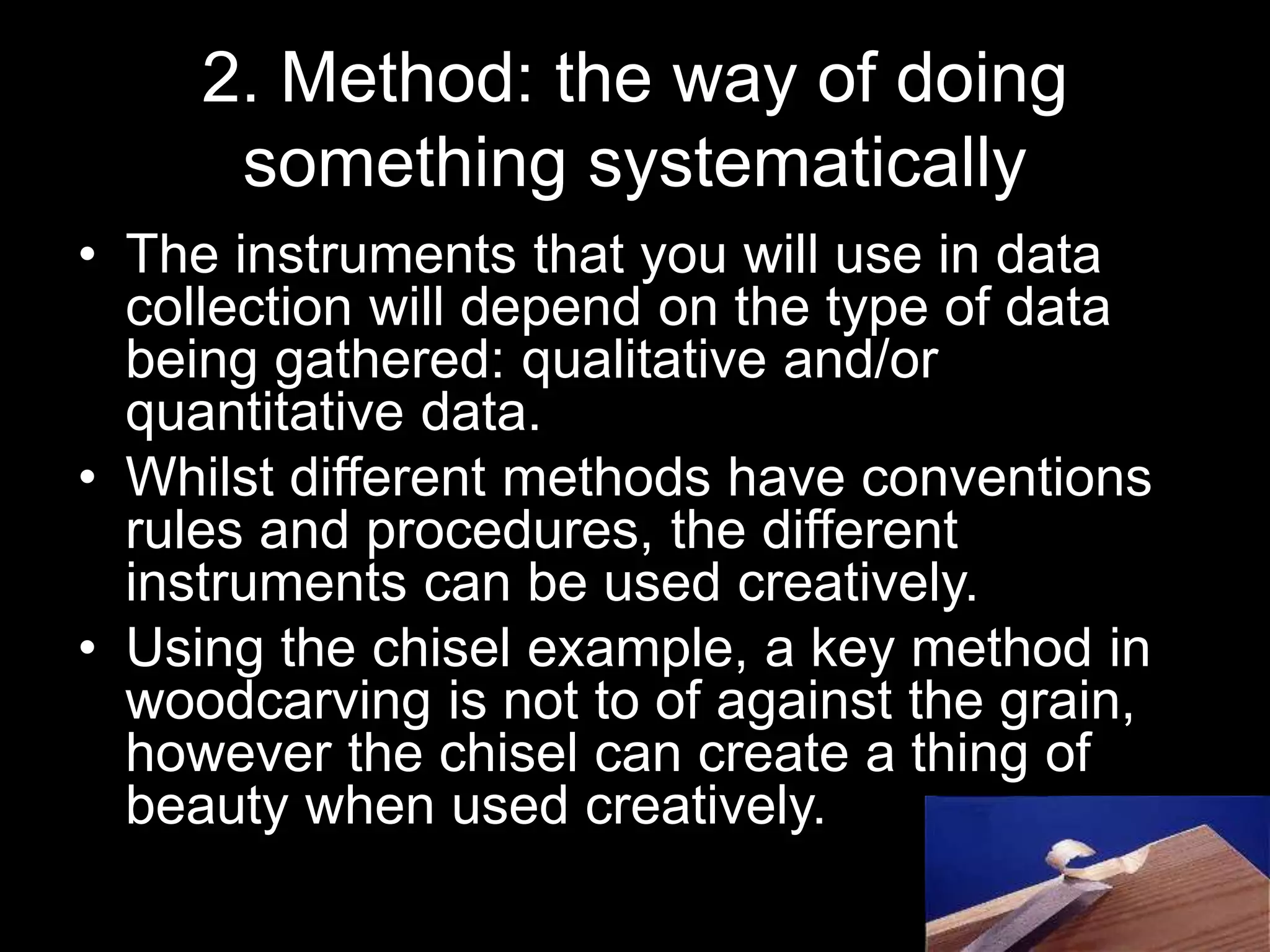 2. Method: the way of doing
something systematically
• The instruments that you will use in data
collection will depend on the type of data
being gathered: qualitative and/or
quantitative data.
• Whilst different methods have conventions
rules and procedures, the different
instruments can be used creatively.
• Using the chisel example, a key method in
woodcarving is not to of against the grain,
however the chisel can create a thing of
beauty when used creatively.
 