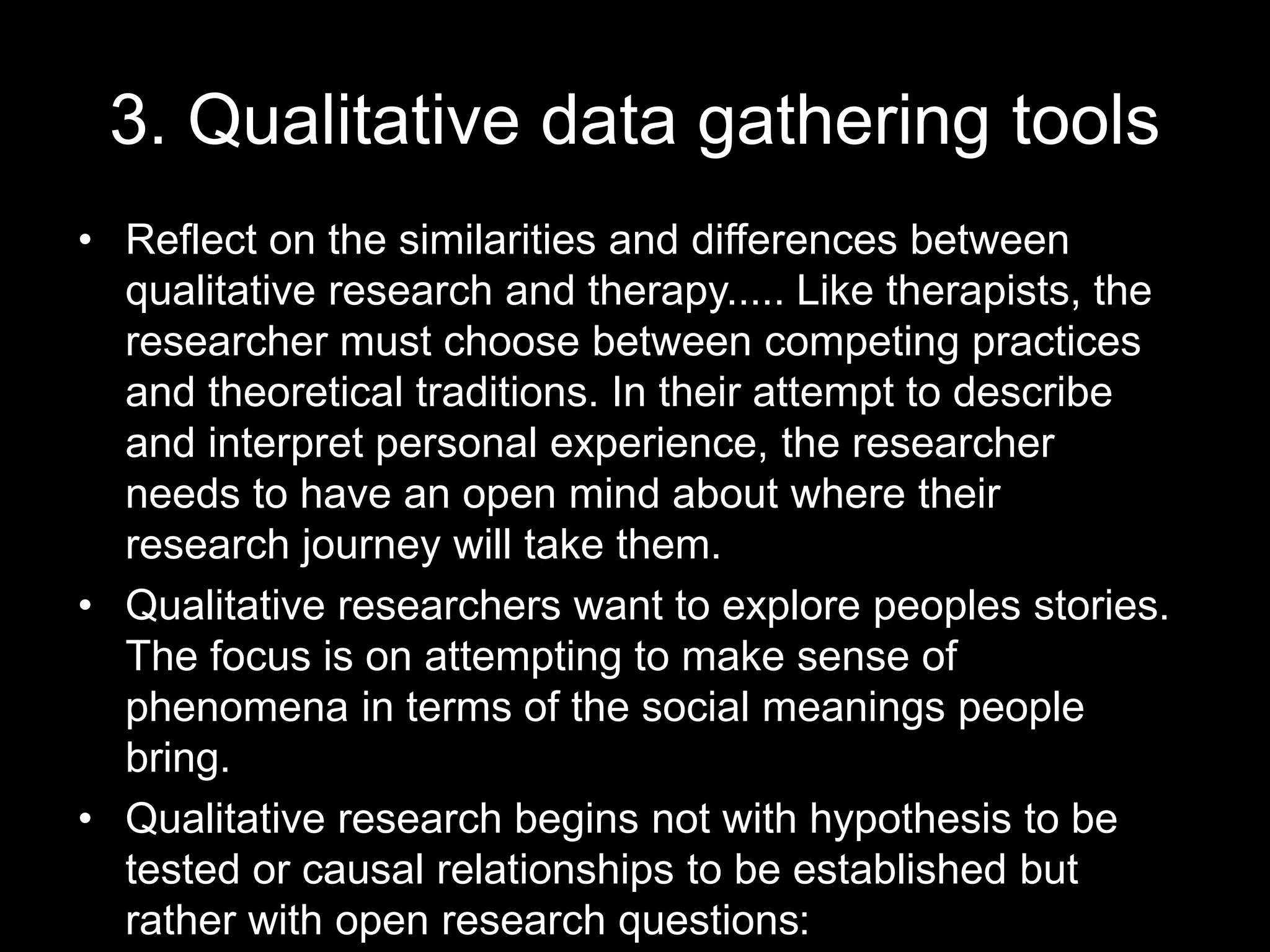 3. Qualitative data gathering tools
• Reflect on the similarities and differences between
qualitative research and therapy..... Like therapists, the
researcher must choose between competing practices
and theoretical traditions. In their attempt to describe
and interpret personal experience, the researcher
needs to have an open mind about where their
research journey will take them.
• Qualitative researchers want to explore peoples stories.
The focus is on attempting to make sense of
phenomena in terms of the social meanings people
bring.
• Qualitative research begins not with hypothesis to be
tested or causal relationships to be established but
rather with open research questions:
 