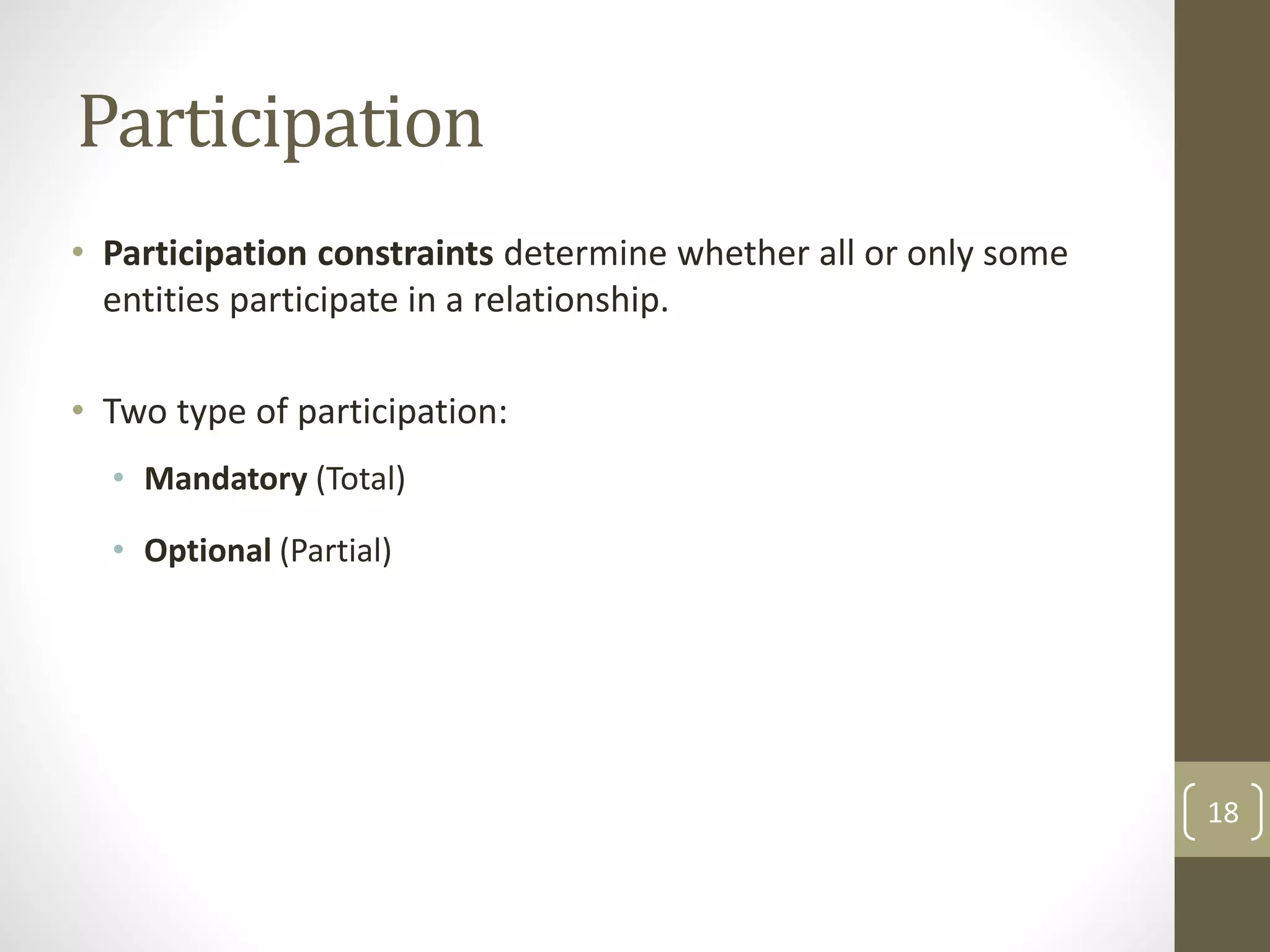 Participation
• Participation constraints determine whether all or only some
entities participate in a relationship.
• Two type of participation:
• Mandatory (Total)
• Optional (Partial)
18
 