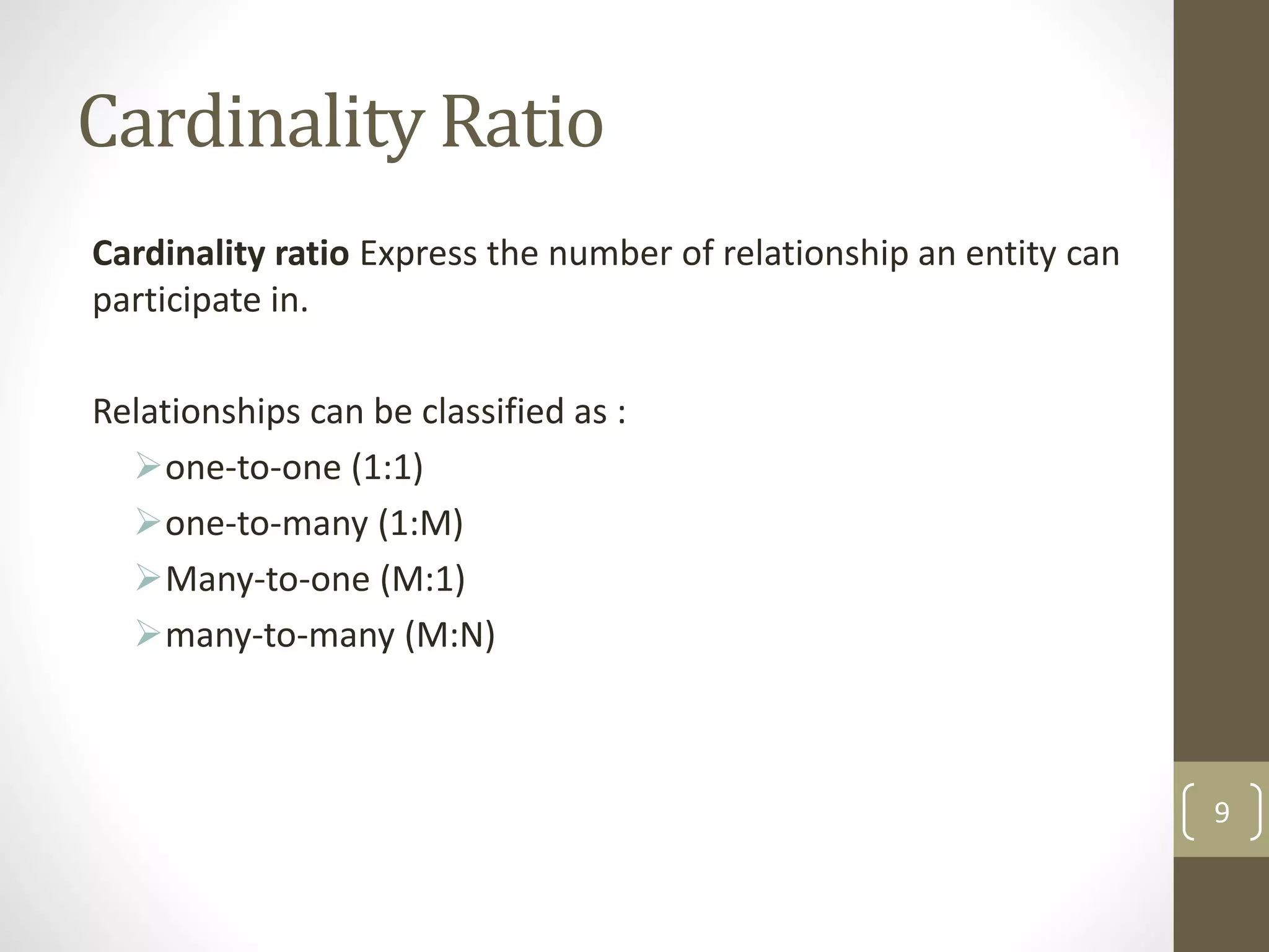 Cardinality Ratio
Cardinality ratio Express the number of relationship an entity can
participate in.
Relationships can be classified as :
one-to-one (1:1)
one-to-many (1:M)
Many-to-one (M:1)
many-to-many (M:N)
9
 