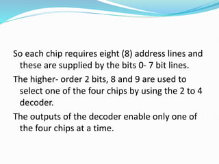 So each chip requires eight (8) address lines and
these are supplied by the bits 0- 7 bit lines.
The higher- order 2 bits, 8 and 9 are used to
select one of the four chips by using the 2 to 4
decoder.
The outputs of the decoder enable only one of
the four chips at a time.
 
