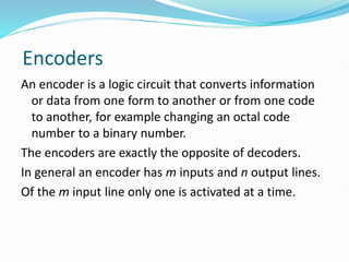 Encoders
An encoder is a logic circuit that converts information
or data from one form to another or from one code
to another, for example changing an octal code
number to a binary number.
The encoders are exactly the opposite of decoders.
In general an encoder has m inputs and n output lines.
Of the m input line only one is activated at a time.
 