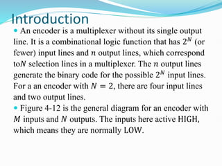 Introduction
 An encoder is a multiplexer without its single output
line. It is a combinational logic function that has 2𝑁
(or
fewer) input lines and 𝑛 output lines, which correspond
to𝑁 selection lines in a multiplexer. The 𝑛 output lines
generate the binary code for the possible 2𝑁 input lines.
For a an encoder with 𝑁 = 2, there are four input lines
and two output lines.
 Figure 4-12 is the general diagram for an encoder with
𝑀 inputs and 𝑁 outputs. The inputs here active HIGH,
which means they are normally LOW.
 