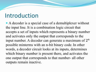 Introduction
 A decoder is a special case of a demultiplexer without
the input line. It is a combination logic circuit that
accepts a set of inputs which represents a binary number
and activates only the output that corresponds to the
input number. A decoder can generate a maximum of 2𝑛
possible minterms with an n-bit binary code. In other
words, a decoder circuit looks at its inputs, determines
which binary number is present there, and activates the
one output that corresponds to that number- all other
outputs remain inactive.
 