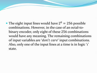  The eight input lines would have 28 = 256 possible
combinations. However, in the case of an octal-to-
binary encoder, only eight of these 256 combinations
would have any meaning. The remaining combinations
of input variables are ‘𝑑𝑜𝑛’𝑡 𝑐𝑎𝑟𝑒’ input combinations.
Also, only one of the input lines at a time is in logic ‘1’
state.
 