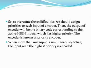  So, to overcome these difficulties, we should assign
priorities to each input of encoder. Then, the output of
encoder will be the binary code corresponding to the
active HIGH inputs, which has higher priority. The
encoder is known as priority encoder.
 When more than one input is simultaneously active,
the input with the highest priority is encoded.
 