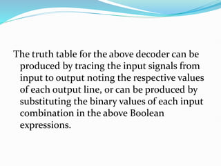 The truth table for the above decoder can be
produced by tracing the input signals from
input to output noting the respective values
of each output line, or can be produced by
substituting the binary values of each input
combination in the above Boolean
expressions.
 