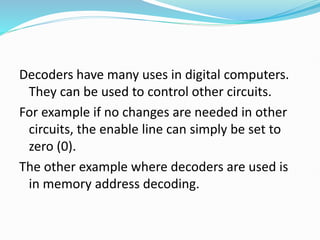 Decoders have many uses in digital computers.
They can be used to control other circuits.
For example if no changes are needed in other
circuits, the enable line can simply be set to
zero (0).
The other example where decoders are used is
in memory address decoding.
 