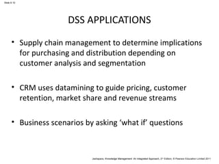 Jashapara, Knowledge Management: An Integrated Approach, 2nd Edition, © Pearson Education Limited 2011 
Slide 8.10 
DSS APPLICATIONS 
• Supply chain management to determine implications 
for purchasing and distribution depending on 
customer analysis and segmentation 
• CRM uses datamining to guide pricing, customer 
retention, market share and revenue streams 
• Business scenarios by asking ‘what if’ questions 
 