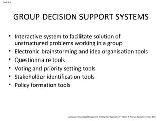 Slide 8.12 
GROUP DECISION SUPPORT SYSTEMS 
• Interactive system to facilitate solution of 
unstructured problems working in a group 
• Electronic brainstorming and idea organisation tools 
• Questionnaire tools 
• Voting and priority setting tools 
• Stakeholder identification tools 
• Policy formation tools 
Jashapara, Knowledge Management: An Integrated Approach, 2nd Edition, © Pearson Education Limited 2011 
 