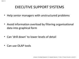 Jashapara, Knowledge Management: An Integrated Approach, 2nd Edition, © Pearson Education Limited 2011 
Slide 8.13 
EXECUTIVE SUPPORT SYSTEMS 
• Help senior managers with unstructured problems 
• Avoid information overload by filtering organisational 
data into graphical form 
• Can ‘drill down’ to lower levels of detail 
• Can use OLAP tools 
 