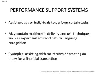 Jashapara, Knowledge Management: An Integrated Approach, 2nd Edition, © Pearson Education Limited 2011 
Slide 8.14 
PERFORMANCE SUPPORT SYSTEMS 
• Assist groups or individuals to perform certain tasks 
• May contain multimedia delivery and use techniques 
such as expert systems and natural language 
recognition 
• Examples: assisting with tax returns or creating an 
entry for a financial transaction 
 