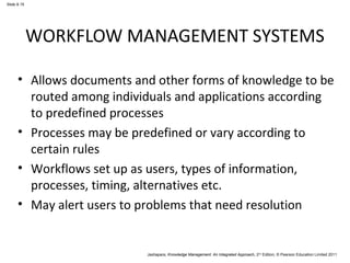 Slide 8.15 
WORKFLOW MANAGEMENT SYSTEMS 
• Allows documents and other forms of knowledge to be 
routed among individuals and applications according 
to predefined processes 
• Processes may be predefined or vary according to 
certain rules 
• Workflows set up as users, types of information, 
processes, timing, alternatives etc. 
• May alert users to problems that need resolution 
Jashapara, Knowledge Management: An Integrated Approach, 2nd Edition, © Pearson Education Limited 2011 
 