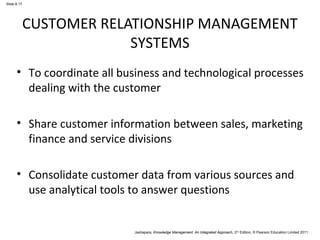Slide 8.17 
CUSTOMER RELATIONSHIP MANAGEMENT 
SYSTEMS 
• To coordinate all business and technological processes 
dealing with the customer 
• Share customer information between sales, marketing 
finance and service divisions 
• Consolidate customer data from various sources and 
use analytical tools to answer questions 
Jashapara, Knowledge Management: An Integrated Approach, 2nd Edition, © Pearson Education Limited 2011 
 