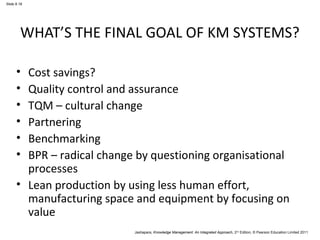 Slide 8.18 
WHAT’S THE FINAL GOAL OF KM SYSTEMS? 
• Cost savings? 
• Quality control and assurance 
• TQM – cultural change 
• Partnering 
• Benchmarking 
• BPR – radical change by questioning organisational 
processes 
• Lean production by using less human effort, 
manufacturing space and equipment by focusing on 
value 
Jashapara, Knowledge Management: An Integrated Approach, 2nd Edition, © Pearson Education Limited 2011 
 