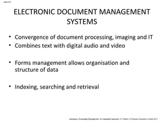 Jashapara, Knowledge Management: An Integrated Approach, 2nd Edition, © Pearson Education Limited 2011 
Slide 8.6 
ELECTRONIC DOCUMENT MANAGEMENT 
SYSTEMS 
• Convergence of document processing, imaging and IT 
• Combines text with digital audio and video 
• Forms management allows organisation and 
structure of data 
• Indexing, searching and retrieval 
 