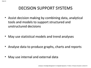 Jashapara, Knowledge Management: An Integrated Approach, 2nd Edition, © Pearson Education Limited 2011 
Slide 8.8 
DECISION SUPPORT SYSTEMS 
• Assist decision making by combining data, analytical 
tools and models to support structured and 
unstructured decisions 
• May use statistical models and trend analyses 
• Analyse data to produce graphs, charts and reports 
• May use internal and external data 
 