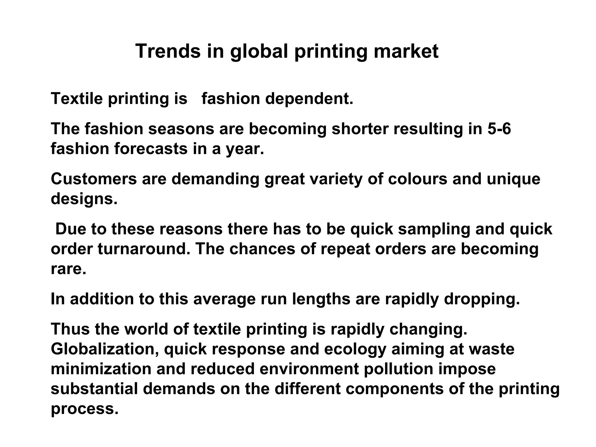 Trends in global printing market Textile printing is  fashion dependent.  The fashion seasons are becoming shorter resulting in 5-6 fashion forecasts in a year.  Customers are demanding great variety of colours and unique designs.  Due to these reasons there has to be quick sampling and quick order turnaround. The chances of repeat orders are becoming rare.  In addition to this average run lengths are rapidly dropping.  Thus the world of textile printing is rapidly changing. Globalization, quick response and ecology aiming at waste minimization and reduced environment pollution impose substantial demands on the different components of the printing process.  