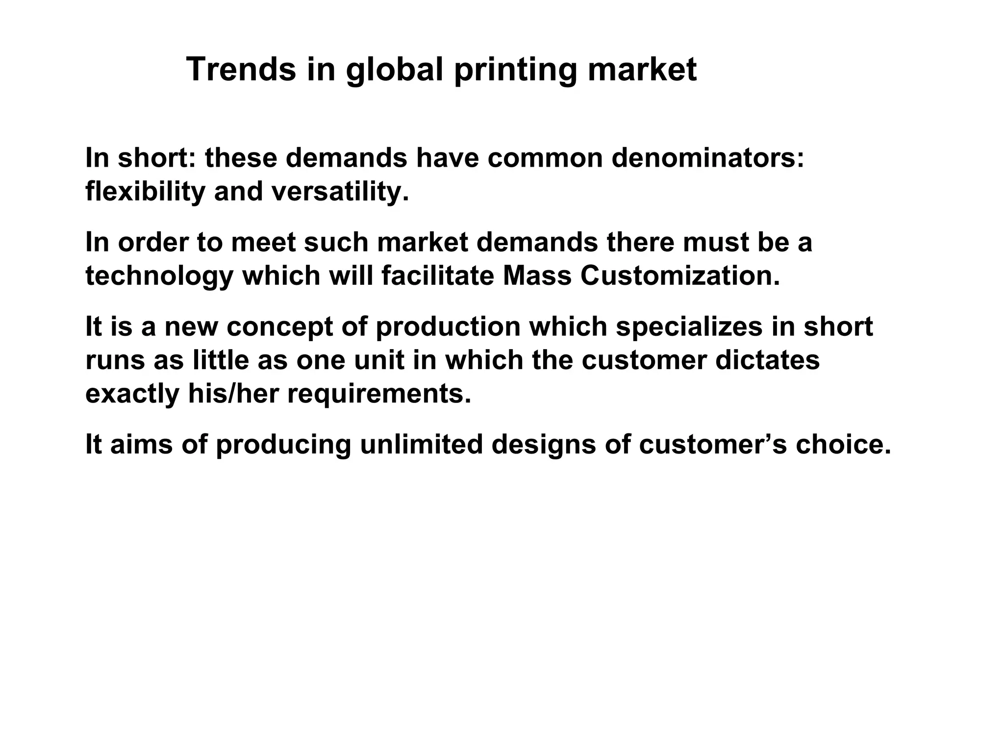 Trends in global printing market In short: these demands have common denominators: flexibility and versatility.  In order to meet such market demands there must be a technology which will facilitate Mass Customization.  It is a new concept of production which specializes in short runs as little as one unit in which the customer dictates exactly his/her requirements.  It aims of producing unlimited designs of customer’s choice.  