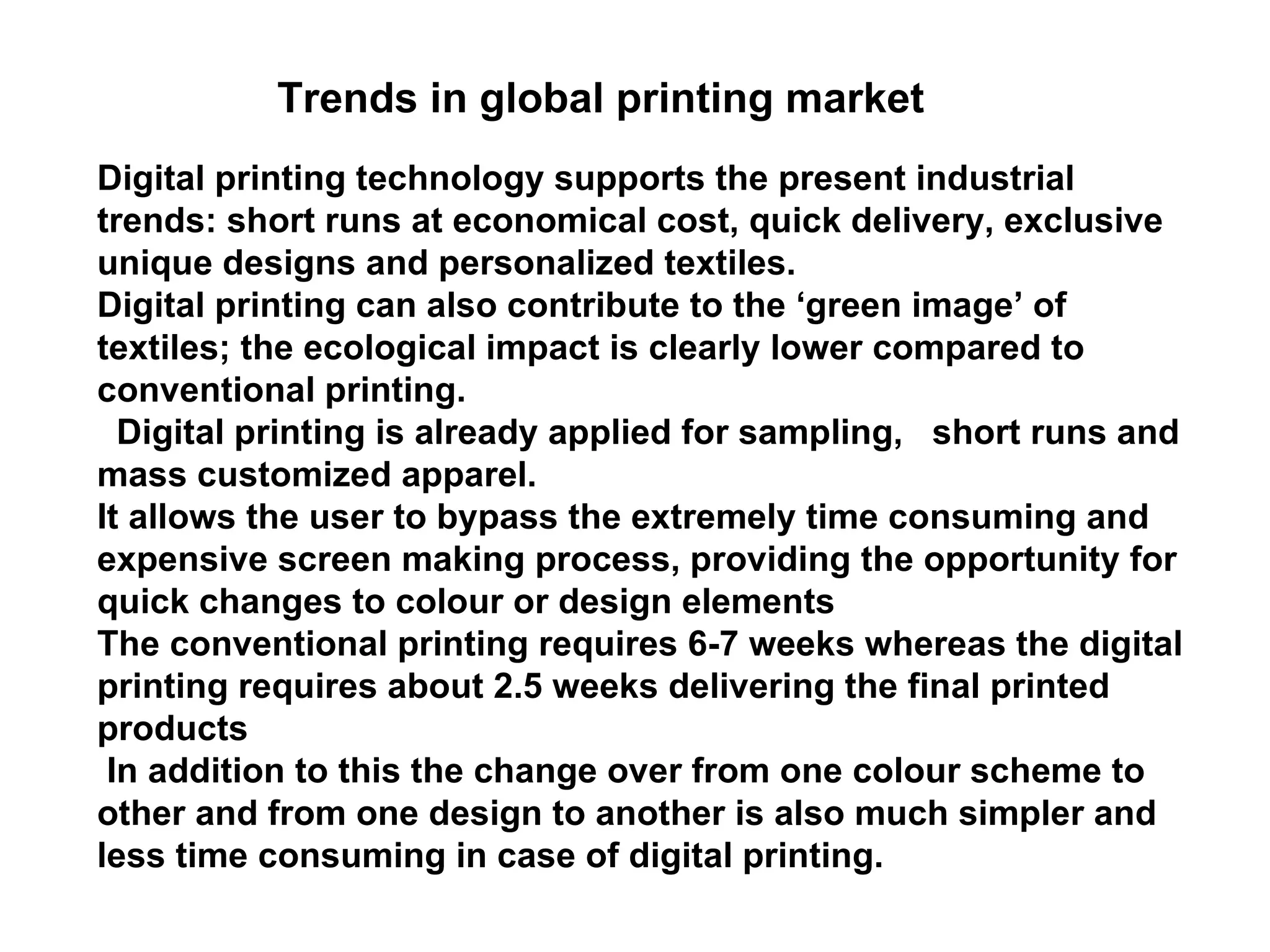 Trends in global printing market Digital printing technology supports the present industrial trends: short runs at economical cost, quick delivery, exclusive unique designs and personalized textiles.  Digital printing can also contribute to the ‘green image’ of textiles; the ecological impact is clearly lower compared to conventional printing.  Digital printing is already applied for sampling,  short runs and mass customized apparel.  It allows the user to bypass the extremely time consuming and expensive screen making process, providing the opportunity for quick changes to colour or design elements  The conventional printing requires 6-7 weeks whereas the digital printing requires about 2.5 weeks delivering the final printed products  In addition to this the change over from one colour scheme to other and from one design to another is also much simpler and less time consuming in case of digital printing. 