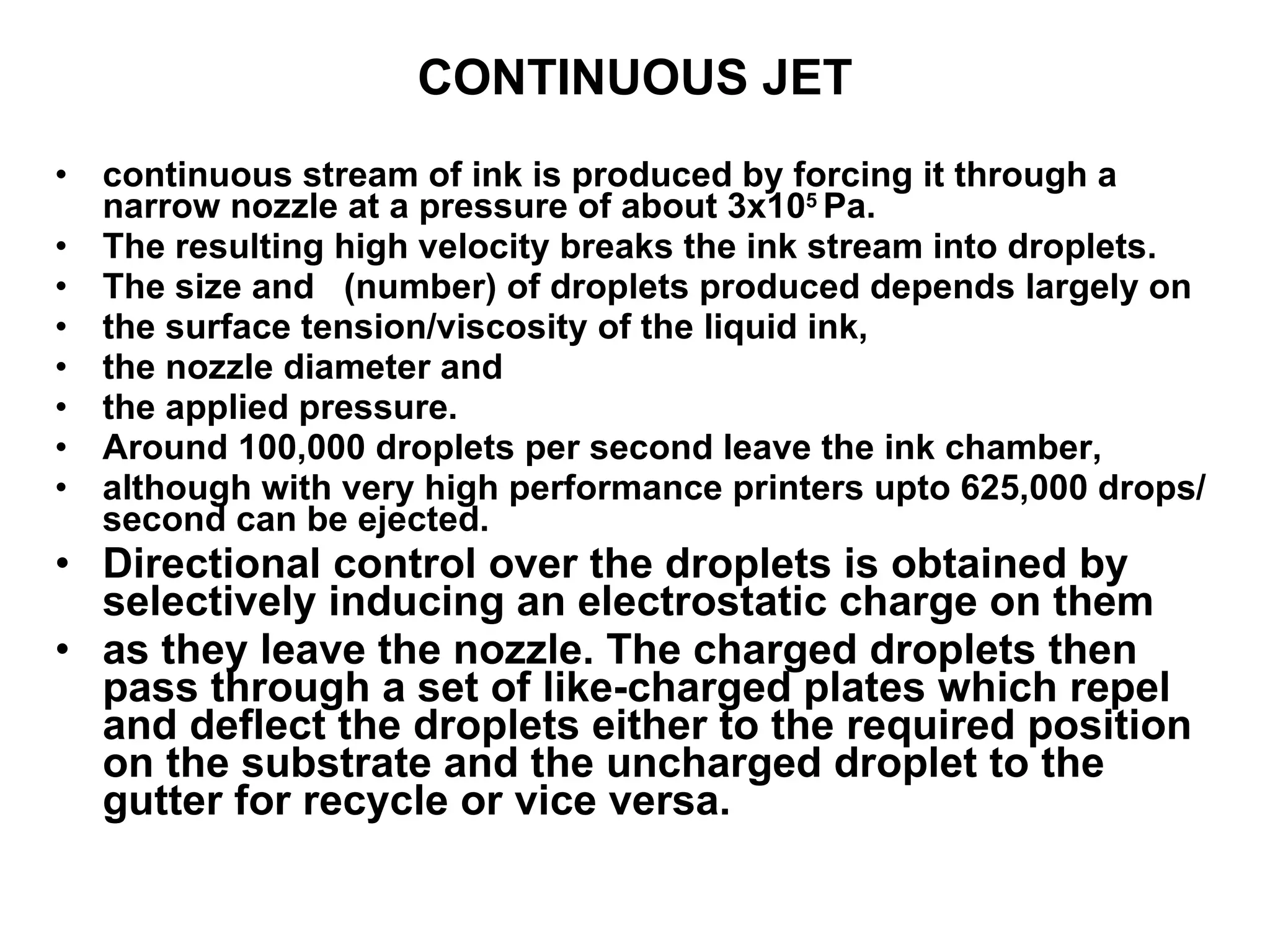 CONTINUOUS JET continuous stream of ink is produced by forcing it through a narrow nozzle at a pressure of about 3x10 5  Pa.  The resulting high velocity breaks the ink stream into droplets.  The size and  (number) of droplets produced depends largely on  the surface tension/viscosity of the liquid ink,  the nozzle diameter and  the applied pressure.  Around 100,000 droplets per second leave the ink chamber,  although with very high performance printers upto 625,000 drops/ second can be ejected. Directional control over the droplets is obtained by selectively inducing an electrostatic charge on them as they leave the nozzle. The charged droplets then pass through a set of like-charged plates which repel and deflect the droplets either to the required position on the substrate and the uncharged droplet to the gutter for recycle or vice versa.  
