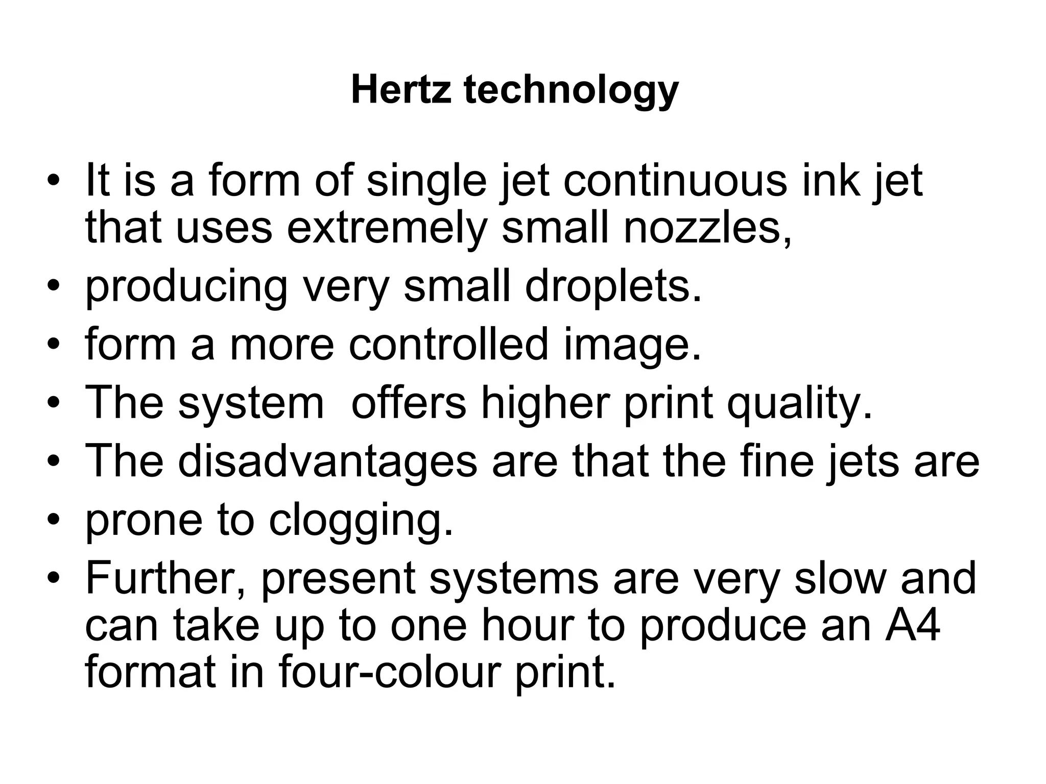 Hertz technology   It is a form of single jet continuous ink jet that uses extremely small nozzles, producing very small droplets.  form a more controlled image.  The system  offers higher print quality.  The disadvantages are that the fine jets are prone to clogging.  Further, present systems are very slow and can take up to one hour to produce an A4 format in four-colour print. 