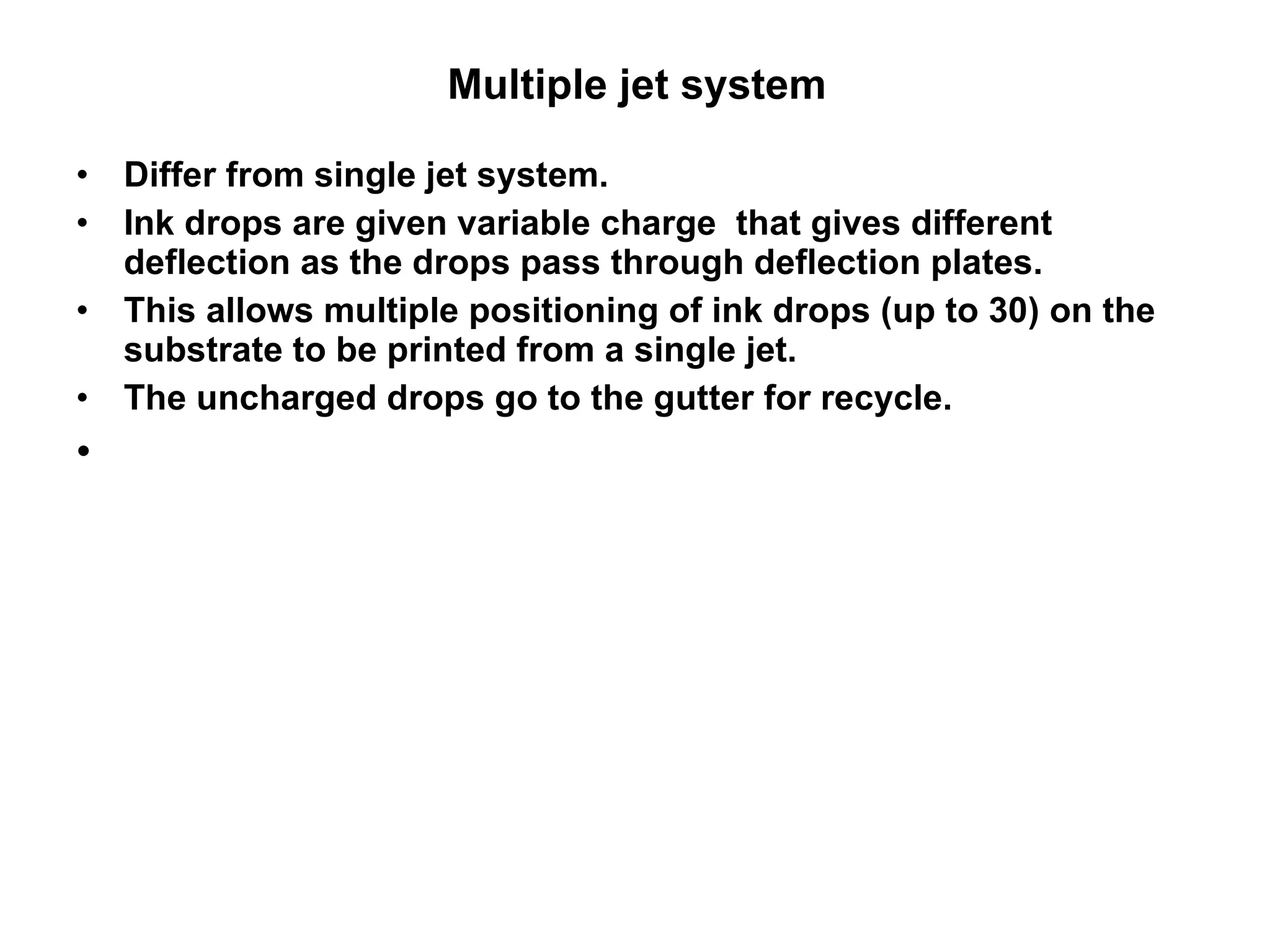 Multiple jet system  Differ from single jet system. Ink drops are given variable charge  that gives different deflection as the drops pass through deflection plates.  This allows multiple positioning of ink drops (up to 30) on the substrate to be printed from a single jet.   The uncharged drops go to the gutter for recycle.  