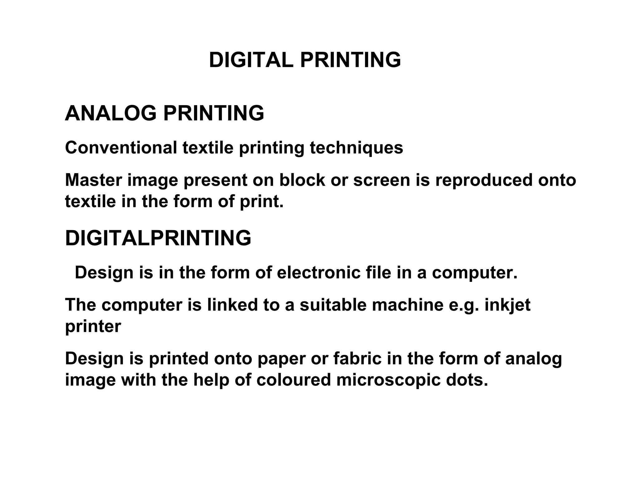 DIGITAL PRINTING  ANALOG PRINTING Conventional textile printing techniques  Master image present on block or screen is reproduced onto textile in the form of print.  DIGITALPRINTING Design is in the form of electronic file in a computer.  The computer is linked to a suitable machine e.g. inkjet printer  Design is printed onto paper or fabric in the form of analog image with the help of coloured microscopic dots.  