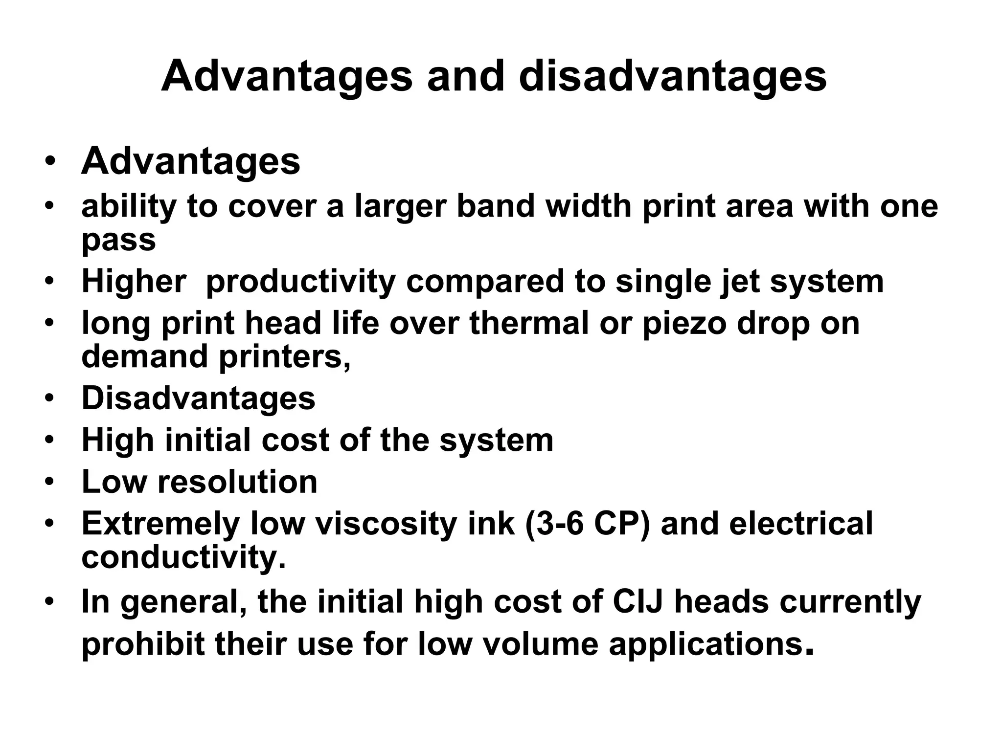 Advantages and disadvantages  Advantages ability to cover a larger band width print area with one pass Higher  productivity compared to single jet system long print head life over thermal or piezo drop on demand printers,   Disadvantages High initial cost of the system Low resolution Extremely low viscosity ink (3-6 CP) and electrical conductivity. In general, the initial high cost of CIJ heads currently prohibit their use for low volume applications .   