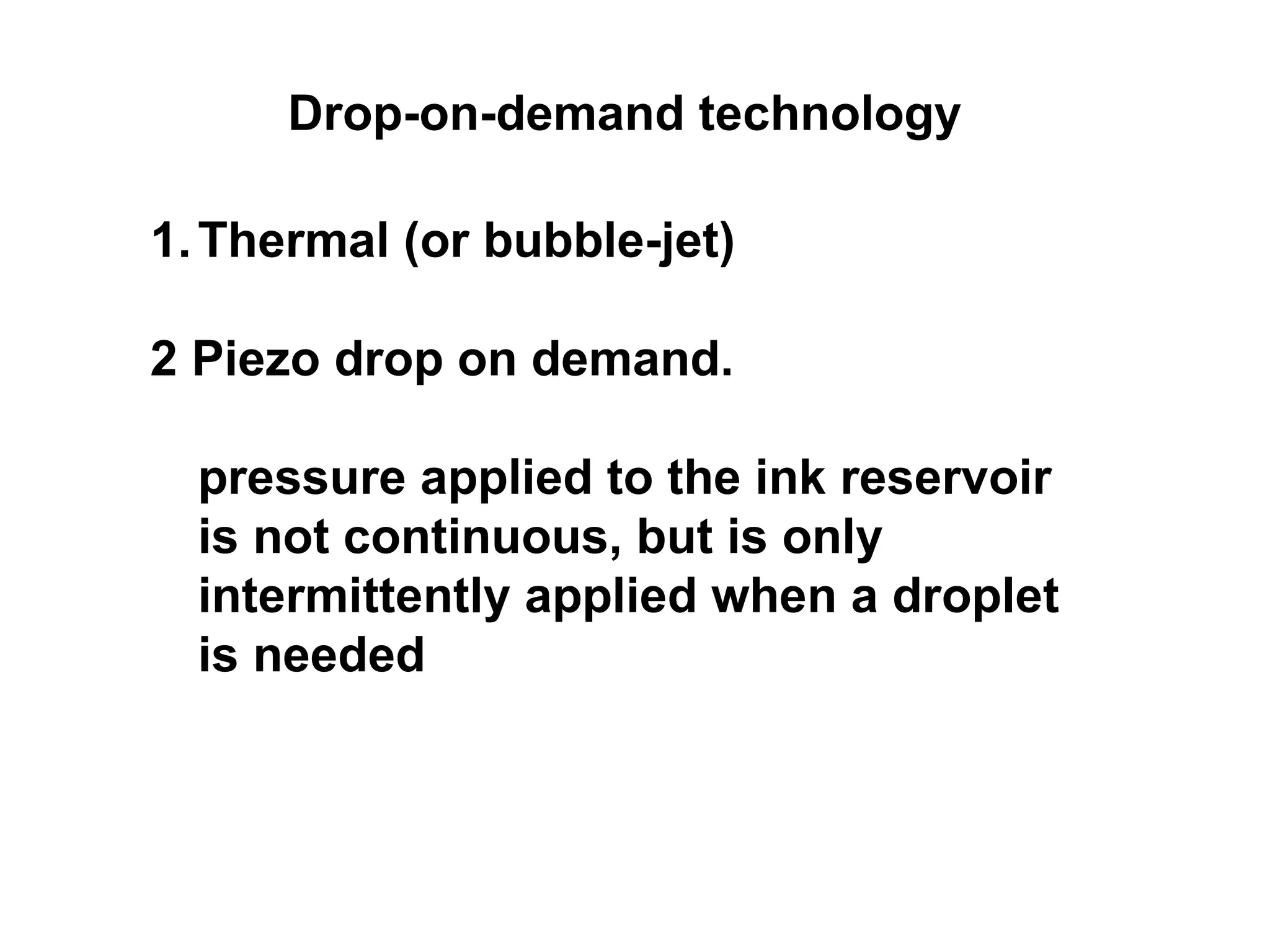Drop-on-demand technology Thermal (or bubble-jet) 2 Piezo drop on demand. pressure applied to the ink reservoir is not continuous, but is only intermittently applied when a droplet is needed  
