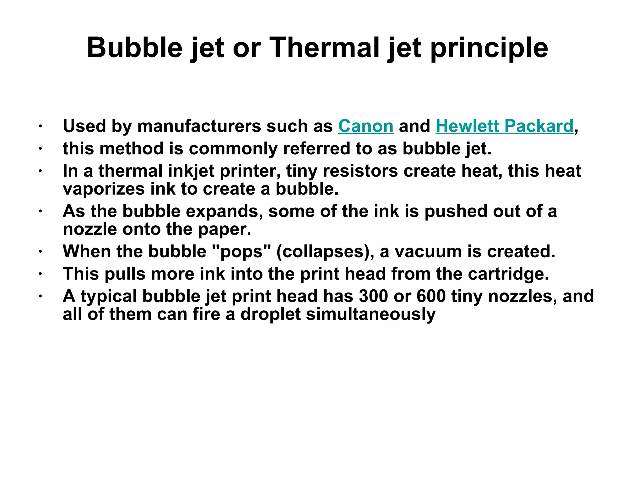 Bubble jet or Thermal jet principle  Used by manufacturers such as  Canon  and  Hewlett Packard ,  this method is commonly referred to as bubble jet.  In a thermal inkjet printer, tiny resistors create heat, this heat vaporizes ink to create a bubble.  As the bubble expands, some of the ink is pushed out of a nozzle onto the paper.  When the bubble &quot;pops&quot; (collapses), a vacuum is created.  This pulls more ink into the print head from the cartridge.  A typical bubble jet print head has 300 or 600 tiny nozzles, and all of them can fire a droplet simultaneously 