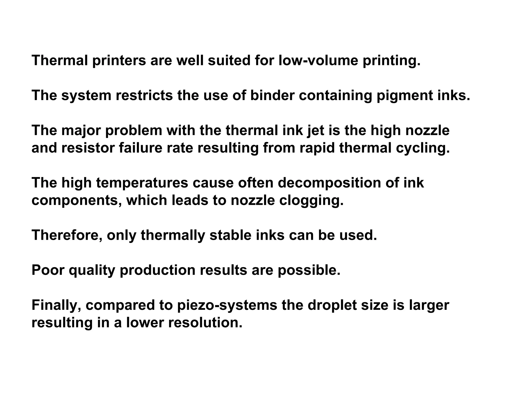 Thermal printers are well suited for low-volume printing.  The system restricts the use of binder containing pigment inks.  The major problem with the thermal ink jet is the high nozzle and resistor failure rate resulting from rapid thermal cycling. The high temperatures cause often decomposition of ink components, which leads to nozzle clogging.  Therefore, only thermally stable inks can be used.  Poor quality production results are possible.  Finally, compared to piezo-systems the droplet size is larger resulting in a lower resolution.  