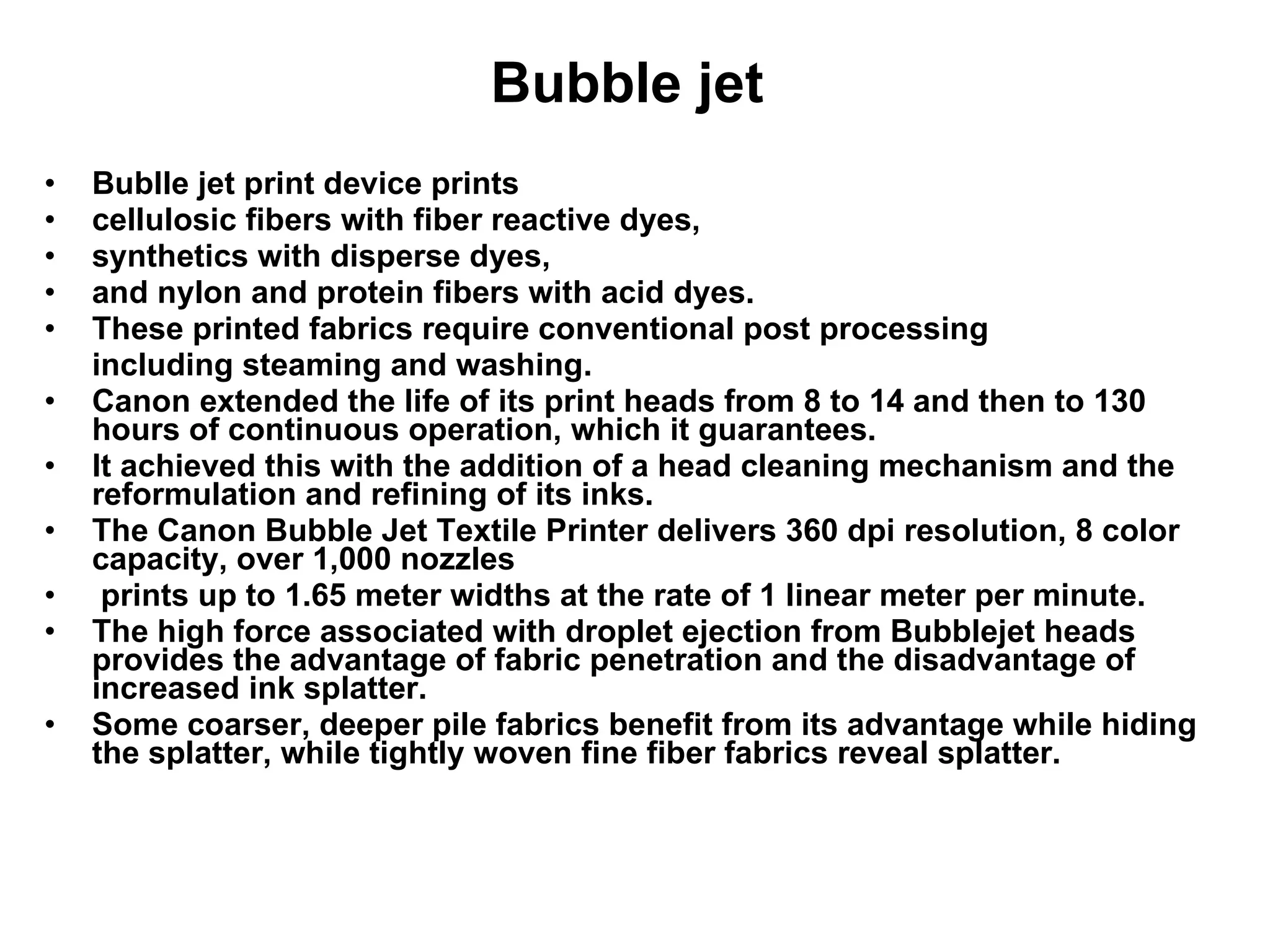 Bubble jet  Bublle jet print device prints  cellulosic fibers with fiber reactive dyes,  synthetics with disperse dyes,  and nylon and protein fibers with acid dyes.  These printed fabrics require conventional post processing including steaming and washing.  Canon extended the life of its print heads from 8 to 14 and then to 130 hours of continuous operation, which it guarantees.  It achieved this with the addition of a head cleaning mechanism and the reformulation and refining of its inks.  The Canon Bubble Jet Textile Printer delivers 360 dpi resolution, 8 color capacity, over 1,000 nozzles prints up to 1.65 meter widths at the rate of 1 linear meter per minute.  The high force associated with droplet ejection from Bubblejet heads provides the advantage of fabric penetration and the disadvantage of increased ink splatter.  Some coarser, deeper pile fabrics benefit from its advantage while hiding the splatter, while tightly woven fine fiber fabrics reveal splatter. 