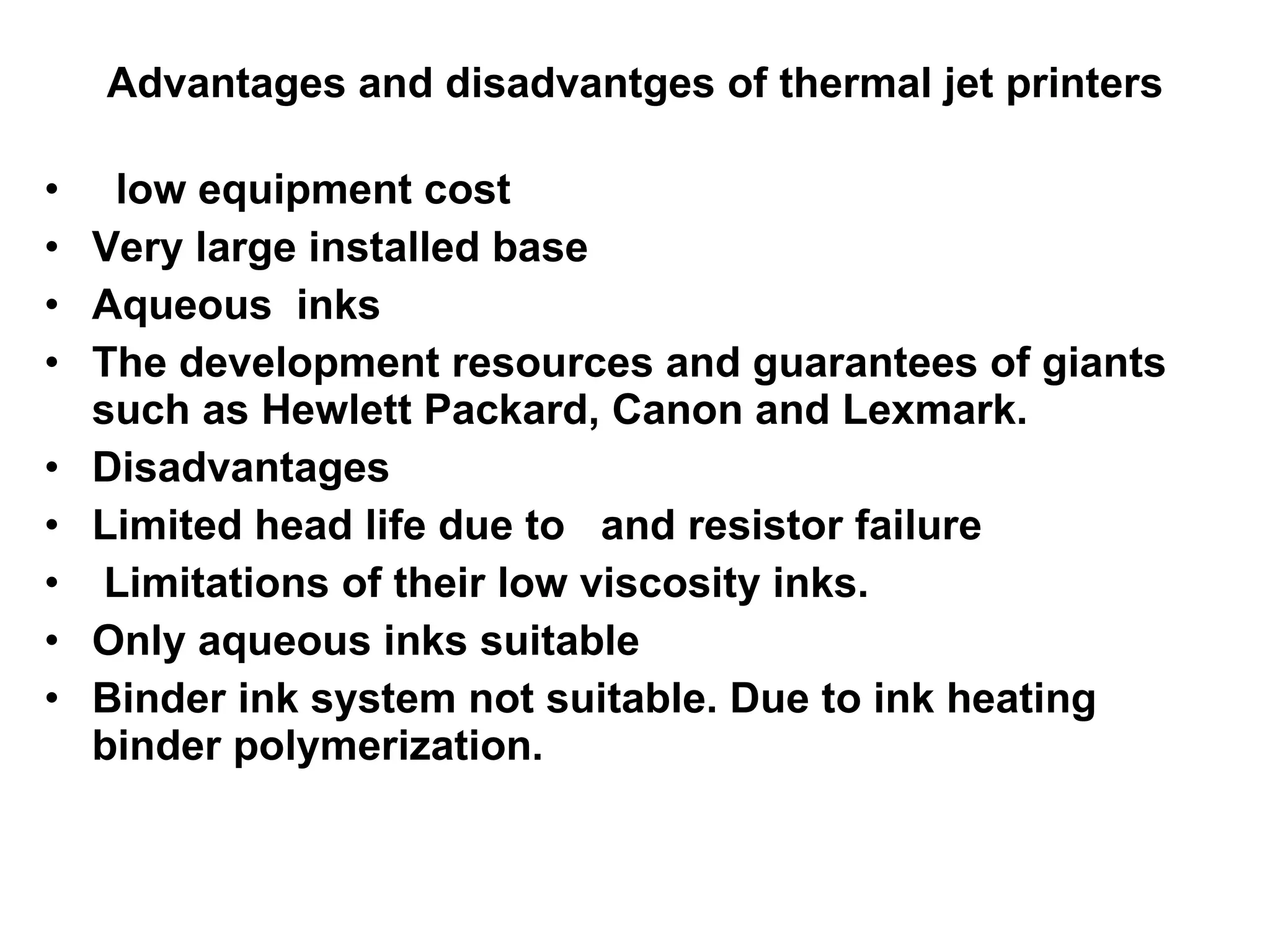 Advantages and disadvantges of thermal jet printers low equipment cost  Very large installed base  Aqueous  inks  The development resources and guarantees of giants such as Hewlett Packard, Canon and Lexmark. Disadvantages  Limited head life due to  and resistor failure  Limitations of their low viscosity inks.  Only aqueous inks suitable Binder ink system not suitable. Due to ink heating binder polymerization.  
