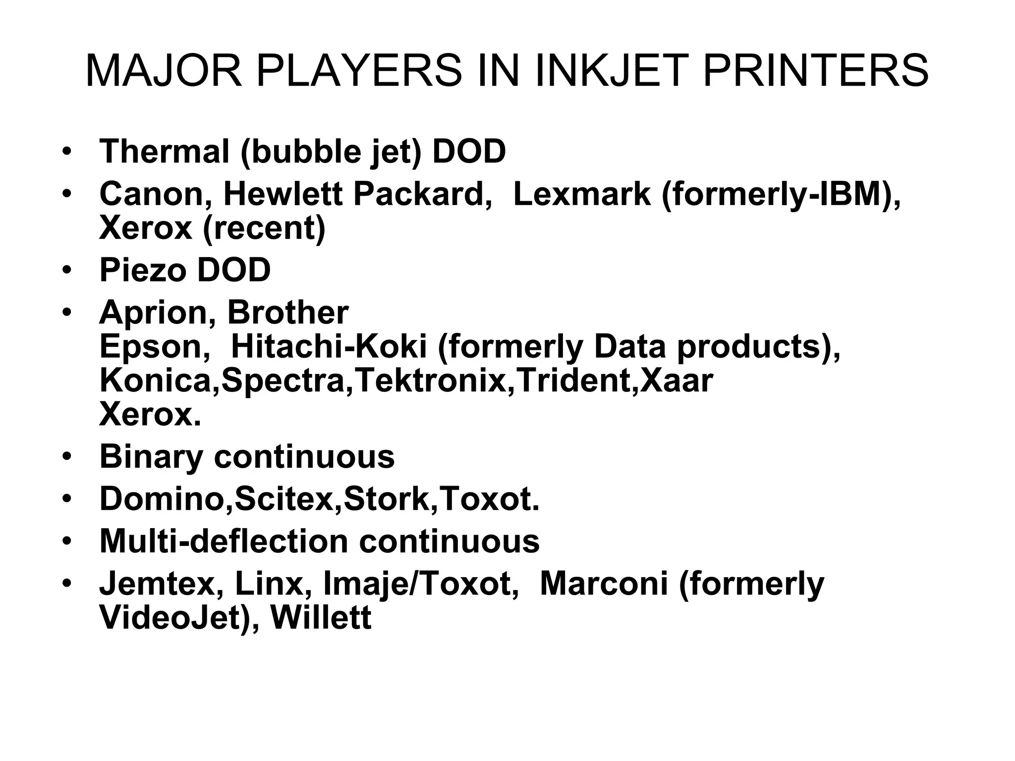 MAJOR PLAYERS IN INKJET PRINTERS Thermal (bubble jet) DOD  Canon, Hewlett Packard,  Lexmark (formerly-IBM), Xerox (recent)  Piezo DOD  Aprion, Brother Epson,  Hitachi-Koki (formerly Data products),  Konica,Spectra,Tektronix,Trident,Xaar Xerox. Binary continuous  Domino,Scitex,Stork,Toxot. Multi-deflection continuous  Jemtex, Linx, Imaje/Toxot,  Marconi (formerly VideoJet), Willett  