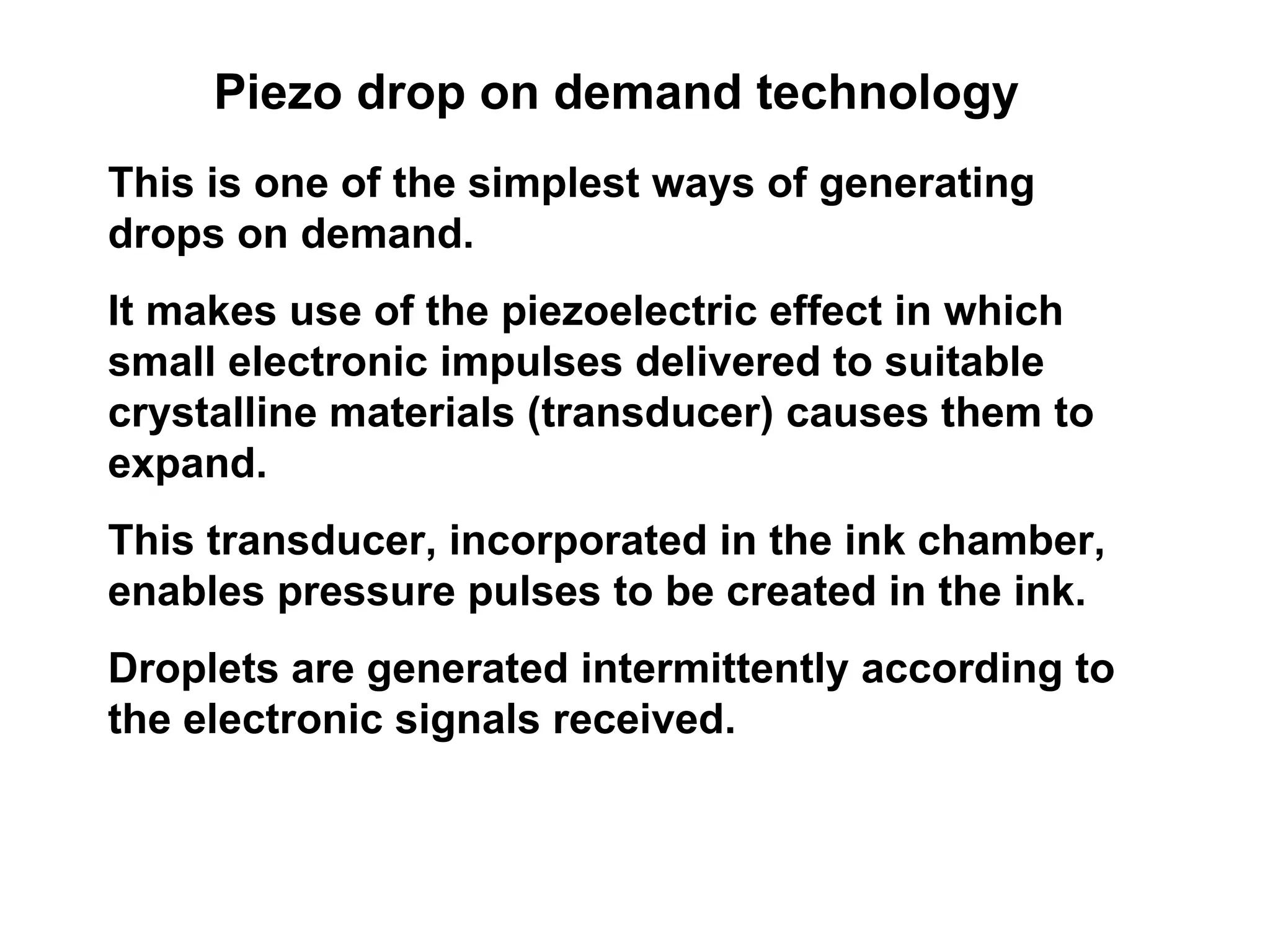 Piezo drop on demand technology This is one of the simplest ways of generating drops on demand.  It makes use of the piezoelectric effect in which small electronic impulses delivered to suitable crystalline materials (transducer) causes them to expand.  This transducer, incorporated in the ink chamber, enables pressure pulses to be created in the ink.  Droplets are generated intermittently according to the electronic signals received.  