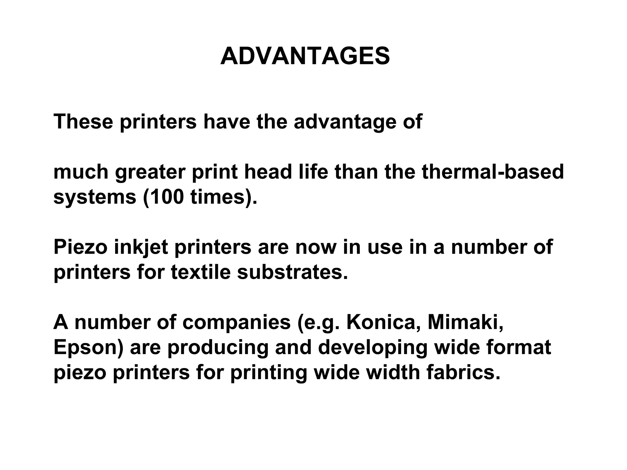 ADVANTAGES These printers have the advantage of  much greater print head life than the thermal-based systems (100 times).  Piezo inkjet printers are now in use in a number of printers for textile substrates. A number of companies (e.g. Konica, Mimaki, Epson) are producing and developing wide format piezo printers for printing wide width fabrics. 