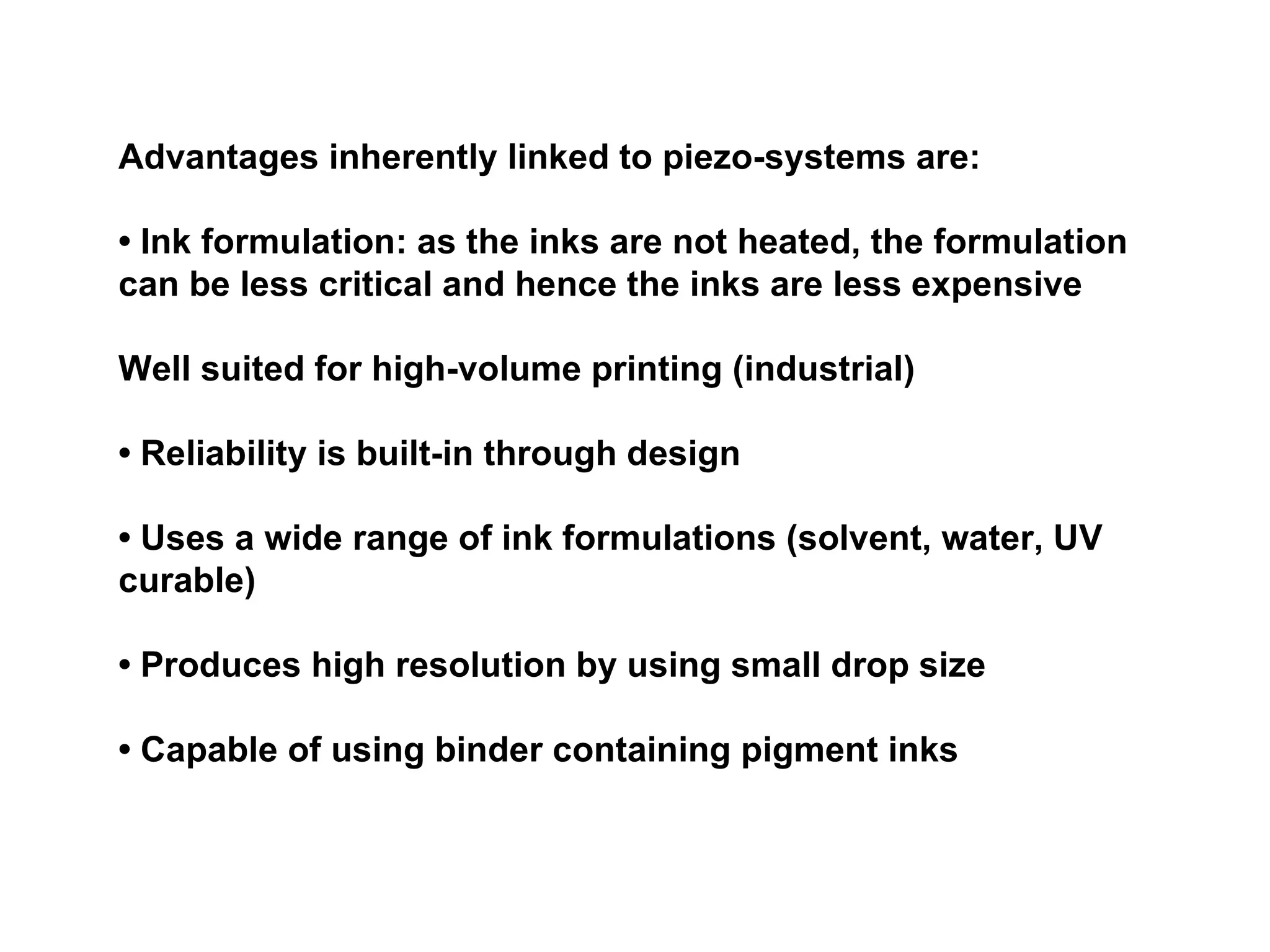 Advantages inherently linked to piezo-systems are: •  Ink formulation: as the inks are not heated, the formulation can be less critical and hence the inks are less expensive Well suited for high-volume printing (industrial) •  Reliability is built-in through design •  Uses a wide range of ink formulations (solvent, water, UV curable) •  Produces high resolution by using small drop size •  Capable of using binder containing pigment inks 